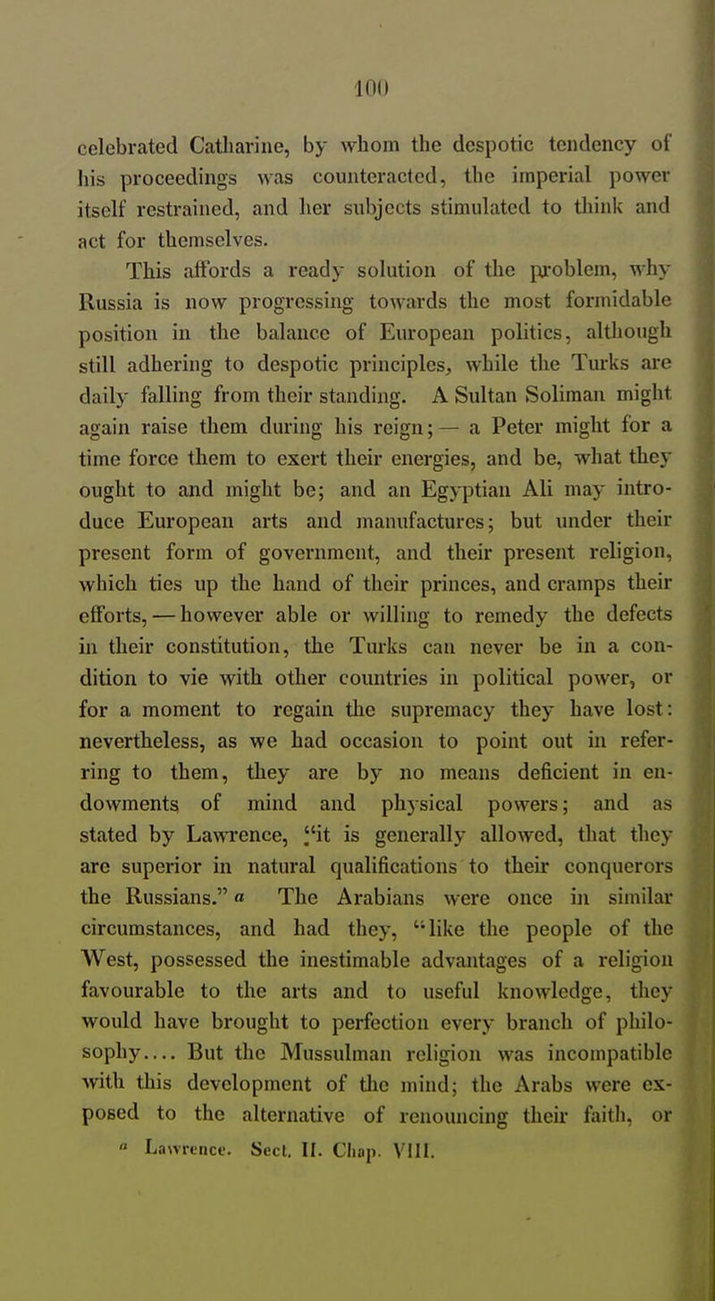 celebrated Catharine, by whom the despotic tendency of his proceedings was counteracted, the imperial power itself restrained, and her subjects stimulated to think and act for themselves. This affords a ready solution of the problem, why Russia is now progressing towards the most formidable position in the balance of European politics, although still adhering to despotic principles, while the Turks are daily falling from their standing. A Sultan Soliraan might again raise them during his reign; — a Peter might for a time force them to exert their energies, and be, what they ought to and might be; and an Egyptian Ali may intro- duce European arts and manufactures; but under their present form of government, and their present religion, which ties up the hand of their princes, and cramps their efforts, — however able or willing to remedy the defects in their constitution, the Turks can never be in a con- dition to vie with other countries in political power, or for a moment to regain the supremacy they have lost: nevertheless, as we had occasion to point out in refer- ring to them, they are by no means deficient in en- dowments of mind and physical powers; and as stated by Lawrence, it is generally allowed, that they are superior in natural qualifications to their conquerors the Russians.« The Arabians were once in similar circumstances, and had they, like the people of the West, possessed the inestimable advantages of a religion favourable to the arts and to useful knowledge, they would have brought to perfection every branch of philo- sophy— But the Mussulman religion was incompatible with this development of tlie mind; the Arabs were ex- posed to the alternative of renouncing their faitli, or « Lawrtncf. Seel, II. Chap. VIII.