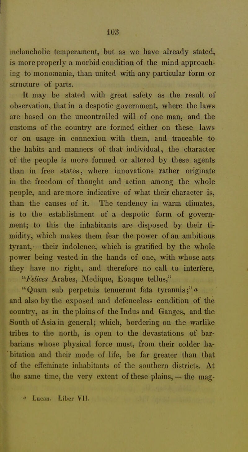 melancholic temperament, but as we have already stated, is more properly a morbid condition of the mind approach- ing to monomania, than united with any pai'ticular form or structure of parts. It may be stated with great safety as the result of observation, that in a despotic government, where the laws are based on the uncontrolled will of one man, and the customs of the country are formed either on these laws or on usage in connexion with them, and traceable to the habits and manners of that' individual, the character of the people is more formed or altered by these agents than in free states, where innovations rather originate in the freedom of thought and action among the whole people, and are more indicative of what their character is, than the causes of it. The tendency in warm climates, is to the establishment of a despotic form of govern- ment; to this the inhabitants are disposed by their ti- midity, which makes them fear the power of an ambitious tyrant, ^—their indolence, which is gratified by the whole power being vested in the hands of one, witlr whose acts they have no right, and therefore no call to interfere, ''■Felices Arabes, Medique, Eoaque tellus,  Quam sub perpetuis tenuerunt fata tyrannis« and also by the exposed and defenceless condition of the country, as in the plains of the Indus and Ganges, and the South of Asia in general; which, bordering on the warlike tribes to the north, is open to the dcvastatiozis of bar- barians wliose physical force must, from their colder ha- bitation and their mode of life, be far greater than that of the effeminate inhabitants of the southern districts. At the same time, the very extent of these plains, — the mag- « Lucan. Ijiber VIF.