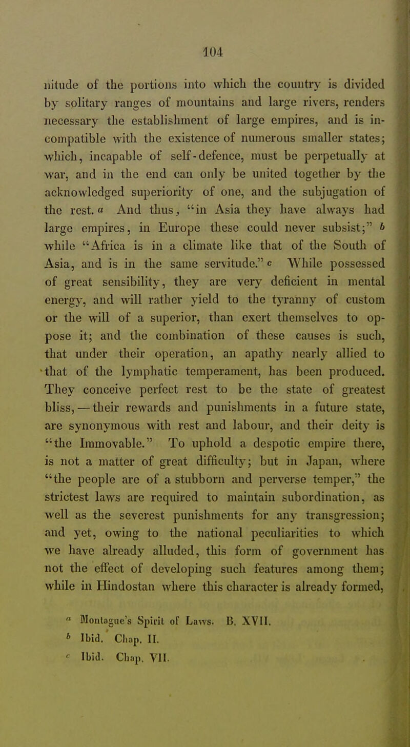 uitude of the portions into which the country- is divided by solitary ranges of mountains and large rivers, renders necessary the establishment of large empires, and is in- compatible with the existence of numerous smaller states; which, incapable of self-defence, must be perpetually at war, and in the end can only be united together by tlie acknowledged superiority of one, and the subjugation of the rest, a And thus, in Asia they have always had large empires, in Europe these could never subsist; b while Africa is in a climate like that of the South of Asia, and is in the same servitude. c While possessed of great sensibility, they are very deficient in mental energy, and will rather yield to the tjTanny of custom or the will of a superior, than exert themselves to op- pose it; and the combination of these causes is such, that under their operation, an apathy nearly allied to that of the lymphatic temperament, has been produced. They conceive perfect rest to be the state of greatest bliss,—their rewards and punishments in a future state, are synonymous with rest and labour, and their deity is the Immovable. To uphold a despotic empire there, is not a matter of great difficulty; but in Japan, where the people are of a stubborn and perverse temper, the strictest laws are required to maintain subordination, as well as the severest punishments for any transgression; and yet, owing to tlie national peculiarities to which we have already alluded, this form of government has not the effect of developing such features among them; while in Hindostan where this character is already formed,  Montague's Spirit oF Laws. B. XVII. * Ibid.' Chap. II. ' Ibid. Chap. VII.