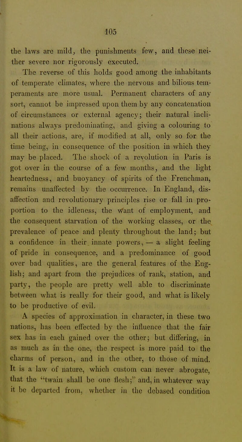 the laws are mild, the punishments few, and these nei- ther severe nor rigorously executed. The reverse of this liolds good among the inhabitants of temperate climates, where tlie nervous and bilious tem- peraments are more usual. Permanent characters of any sort, cannot be impressed upon them by any concatenation of circumstances or external agency; their natural incli- nations always predominating, and giving a colouring to all their actions, are, if modified at all, only so for the time being, in consequence of the position in which they may be placed. The shock of a revolution in Paris is got over in the com'se of a few months, and the light heartedness, and buoyancy of spirits of the Frenchman, remains unaffected by the occurrence. In England, dis- affection and revolutionary principles rise or fall in pro- portion to the idleness, the \fant of employment, and the consequent starvation of the Avorking classes, or the prevalence of peace and plenty throughout the land; but a confidence in their, innate powers,— a slight feeling of pride in consequence, and a predominance of good over bad qualities, are the general features of the Eng- lish; and apart from the prejudices of rank, station, and party, the people are pretty well able to discriminate between what is really for their good, and what is likely to be productive of evil. A species of approximation in character, in these two nations, has been effected by the influence that the fair sex has in each gained over the other; but differing, in as much as in the one, the respect is more paid to the charms of person, and in the other, to those of mind. It is a law of nature, which custom can never abrogate, that the twain shall be one flesh; and, in whatever way it be departed from, whether in the debased condition
