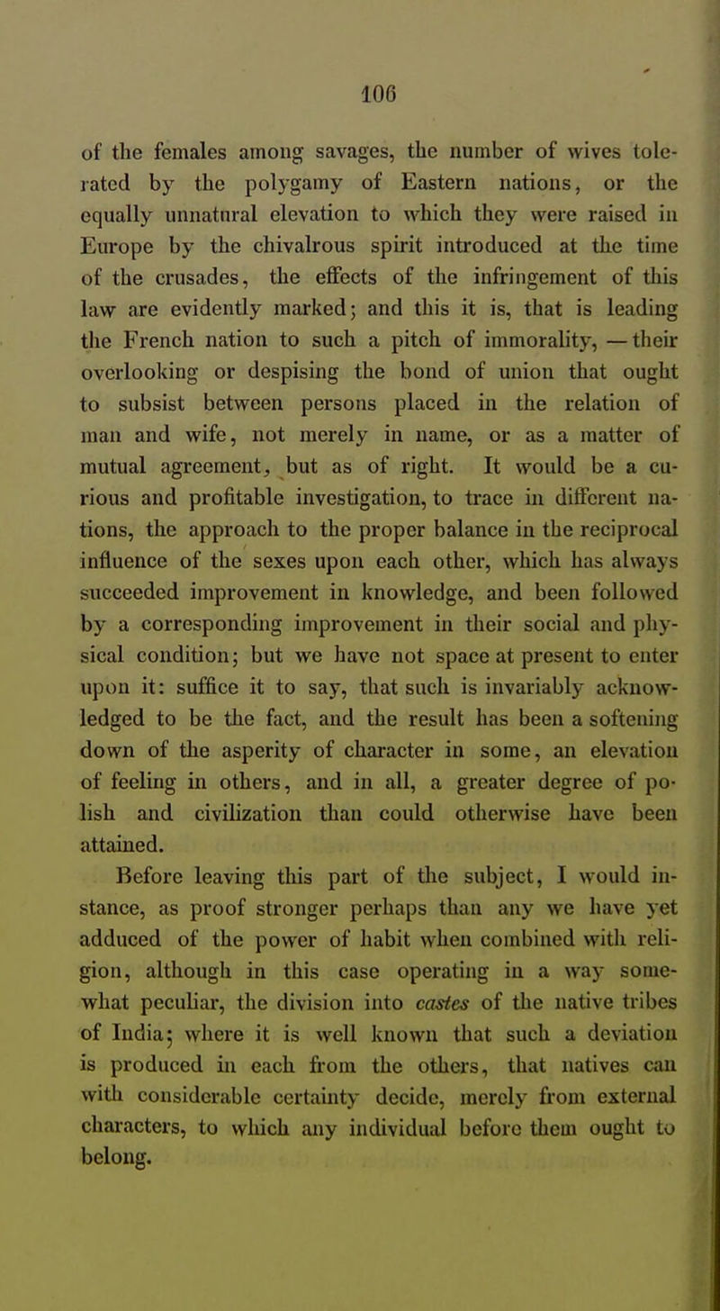 of the females among savages, the number of wives tole- rated by the polygamy of Eastern nations, or the equally unnatural elevation to which they were raised in Europe by the chivalrous spirit introduced at the time of the crusades, the effects of the infringement of this law are evidently marked; and this it is, that is leading the French nation to such a pitch of immorality, —their overlooking or despising the bond of union that ought to subsist between persons placed in the relation of man and wife, not merely in name, or as a matter of mutual agreement, but as of right. It would be a cu- rious and profitable investigation, to trace in different na- tions, the approach to the proper balance in the reciprocal influence of the sexes upon each other, which has always succeeded improvement in knowledge, and been followed by a corresponding improvement in their social and phy- sical condition; but we have not space at present to enter upon it: suffice it to say, that such is invariably acknow- ledged to be the fact, and the result has been a softening down of the asperity of character in some, an elevation of feeling in others, and in all, a greater degree of po- lish and civilization than could otherwise have been attained. Before leaving this part of tlie subject, I would in- stance, as proof stronger perhaps than any we have yet adduced of the power of habit when combined with I'eli- gion, although in this case operating in a way some- what peculiar, the division into castes of the native tribes of India; where it is well known that such a deviation is produced in each from the others, that natives can with considerable certainty decide, merely from external characters, to which any individual before them ought to belong.