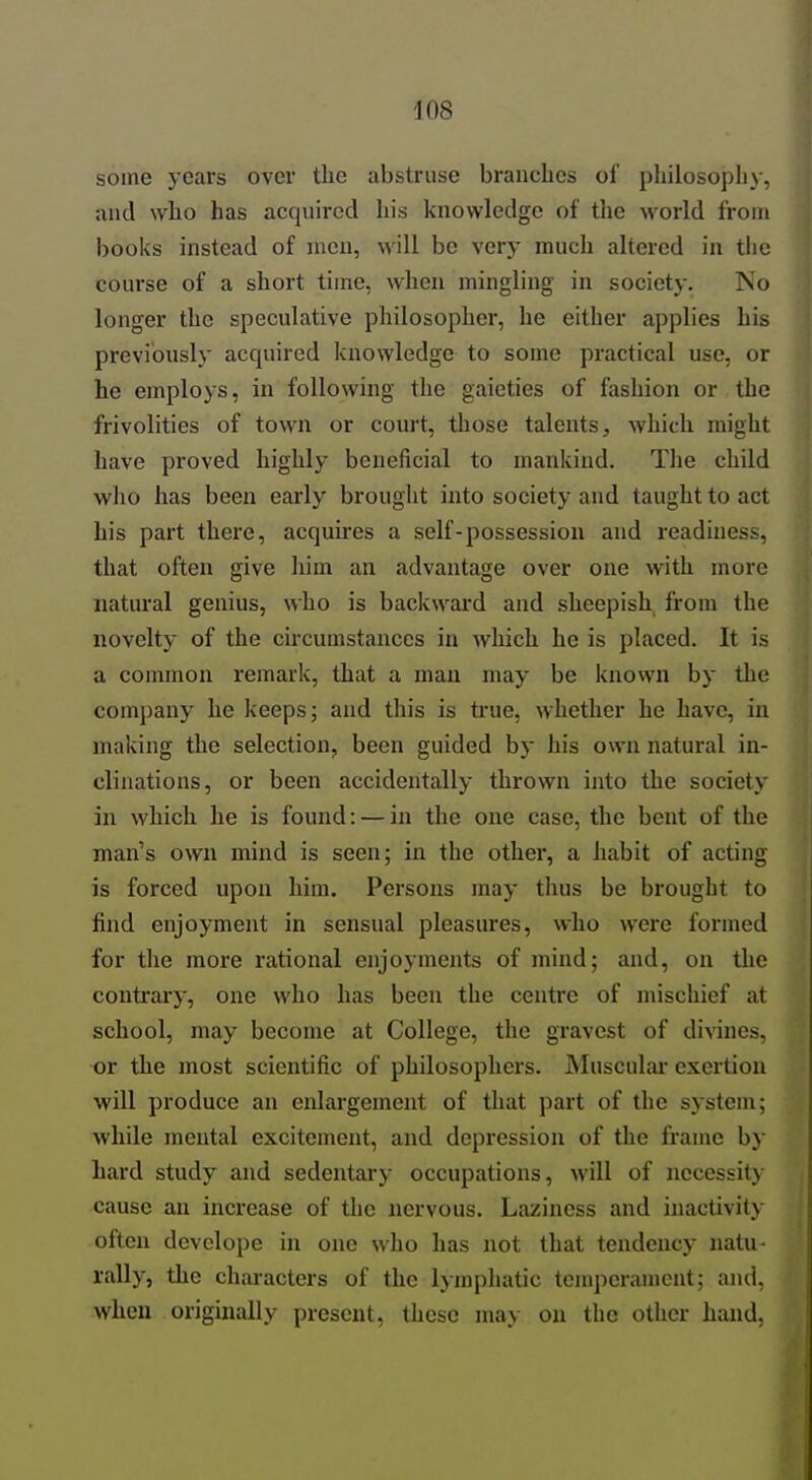 some years over the abstruse branches of pliilosoph)-, and who has acquired his knowledge of the world from books instead of men, will be very much altered in the course of a short time, when mingling in society. No longer the speculative philosopher, he either applies his previously acquired knowledge to some practical use, or he employs, in following the gaieties of fashion or the frivolities of town or court, those talents, which might have proved highly beneficial to mankind. The child who has been early brought into society and taught to act his part there, acquires a self-possession and readiness, that often give him an advantage over one with more natural genius, who is backward and sheepish from the novelty of the circumstances in which he is placed. It is a common remark, that a man may be known by the company he keeps; and this is tiue, whether he have, in making the selection, been guided by his own natural in- clinations, or been accidentally thrown into the society in which he is found: — in the one case, the bent of the man's own mind is seen; in the other, a habit of acting is forced upon him. Persons may thus be brought to find enjoyment in sensual pleasures, who were formed for the more rational enjoyments of mind; and, on the contrary, one who has been the centre of mischief at school, may become at College, the gravest of divines, or the most scientific of philosophers. Musculai exertion will produce an enhirgement of that part of the system; while mental excitement, and depression of the frame by hard study and sedentary occupations, will of necessity cause an increase of the nervous. Laziness and inactivity often develope in one who has not that tendency natu- rally, the characters of the lymphatic temperament; and, when originally present, these may on the other hand,