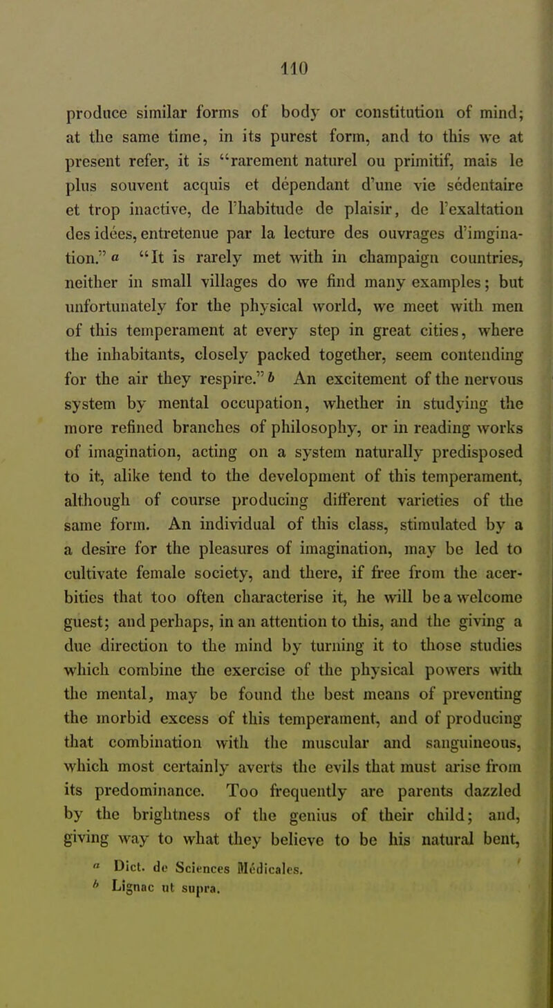 produce similar forms of body or constitution of mind; at the same time, in its purest form, and to this we at present refer, it is rarement naturel ou primitif, mais le phis souvent acquis et dependant d'une vie sedentaire et trop inactive, de I'habitude de plaisir, de I'exaltation des idees, entretenue par la lecture des ouvrages d'imgina- tion. o It is rarely met with in champaign countries, neither in small villages do we find many examples; but unfortunately for the physical world, we meet with men of this temperament at every step in great cities, where the inhabitants, closely packed together, seem contending for the air they respire. b An excitement of the nervous system by mental occupation, whether in studying the more refined branches of philosophy, or in reading works of imagination, acting on a system naturally predisposed to it, alike tend to the development of this temperament, although of course producing different vai-ieties of the same form. An individual of this class, stimulated by a a desire for the pleasures of imagination, may be led to cultivate female society, and there, if fi*ee from the acer- bities that too often characterise it, he will be a welcome guest; and perhaps, in an attention to this, and the giving a due direction to the mind by turning it to those studies which combine the exercise of the physical powers witli the mental, may be found the best means of preventing the morbid excess of this temperament, and of producing that combination with the muscular and sanguineous, which most certainly averts the evils that must arise from its predominance. Too frequently are parents dazzled by the brightness of the genius of their child; and, giving way to what they believe to be his natural bent, « Diet, de Sciences Medicales. * Lignac lit supra.