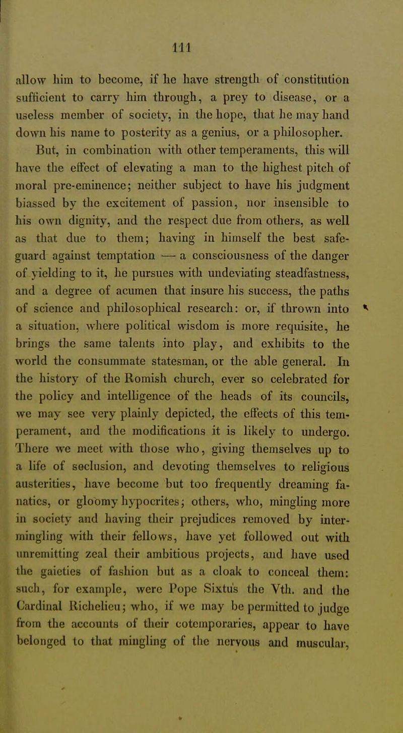 allow him to become, if he have strength of constitution sufHcient to carry him through, a prey to disease, or a useless member of society, in the hope, that he may hand down his name to posterity as a genius, or a philosopher. But, in combination with other temperaments, this will have the effect of elevating a man to the highest pitch of moral pre-eminence; neither subject to have his judgment biassed by the excitement of passion, nor insensible to his own dignity, and the respect due from others, as well as that due to them; having in himself the best safe- guard against temptation — a consciousness of the danger of yielding to it, he pursues with undeviating steadfastness, and a degree of acumen that insure his success, the paths of science and philosophical research: or, if thrown into *■ a situation, where political wisdom is more requisite, he brings the same talents into play, and exhibits to the world the consummate statesman, or the able general. In the history of the Romish church, ever so celebrated for the policy and intelligence of the heads of its councils, we may see very plainly depicted^ the effects of this tem- perament, and the modifications it is likely to undergo. There we meet with those who, giving themselves up to a life of seclusion, and devoting themselves to religious austerities, have become but too frequently dreaming fa- natics, or gloomy hypocrites; others, who, mingling more in society and having their prejudices removed by inter- mingling with their fellows, have yet followed out with imrcmitting zeal their ambitious projects, and have used the gaieties of fashion but as a cloak to conceal them: such, for example, were Pope Sixtu's the Vth. and the Cardinal Richelieu; who, if we may be permitted to judge from the accounts of their coteinporaries, appear to have belonged to that mingling of the nervous and muscular.