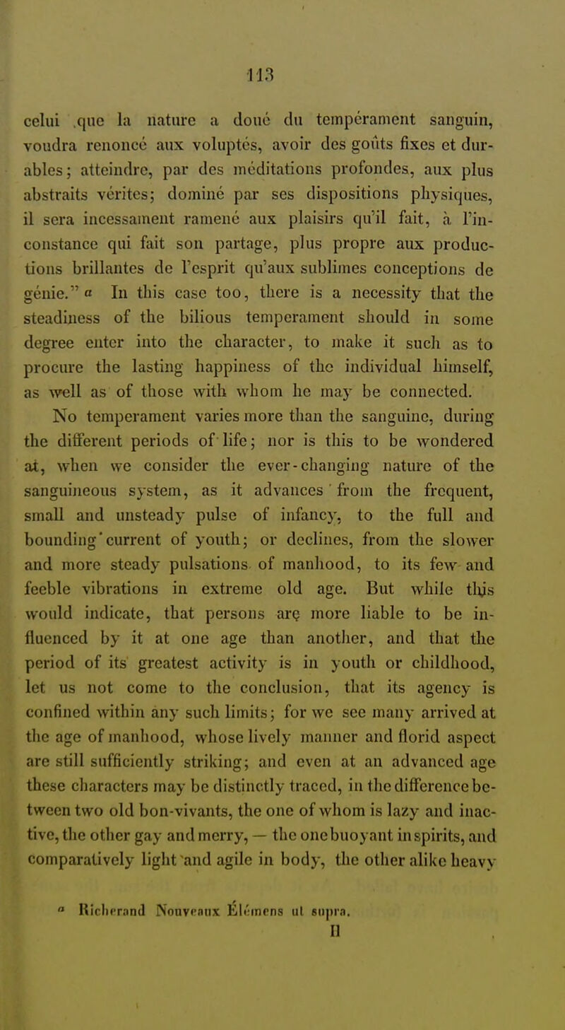 celui .que la nature a doue du temperament sanguin, voudra renoncc aux voluptes, avoir des gouts fixes et dur- ables; atteindrc, par des meditations profondes, aux plus abstraits verites; domine par ses dispositions physiques, il sera incessament ramene aux plaisirs qu'il fait, a I'in- constance qui fait son partage, plus propre aux produc- tions brillantes de I'esprit qu'aux sublimes conceptions de genie. a In this case too, there is a necessity that the steadiness of the bilious temperament should in some degree enter into the character, to make it such as to procure the lasting happiness of the individual himself, as well as of those with whom he may be connected. No temperament varies more than the sanguine, during the different periods of life; nor is this to be wondered at, when we consider the ever-changing nature of the sanguineous system, as it advances' from the frequent, small and unsteady pulse of infancy, to the full and bounding'current of youth; or declines, from the slower and more steady pulsations of manhood, to its few-and feeble vibrations in extreme old age. But while tlijs would indicate, that persons ar? more liable to be in- fluenced by it at one age than another, and that tlie period of its greatest activity is in youth or childhood, let us not come to the conclusion, that its agency is confined within any such limits; for we see many arrived at the age of manhood, whose lively manner and florid aspect are still sufficiently striking; and even at an advanced age these characters may be distinctly traced, in the difference be- tween two old bon-vivants, the one of whom is lazy and inac- tive, the other gay and merry, — the one buoyant in spirits, and comparatively light and agile in body, the other alike heavy  Riclicrand Nouvranx liltinens ul eiipra. n