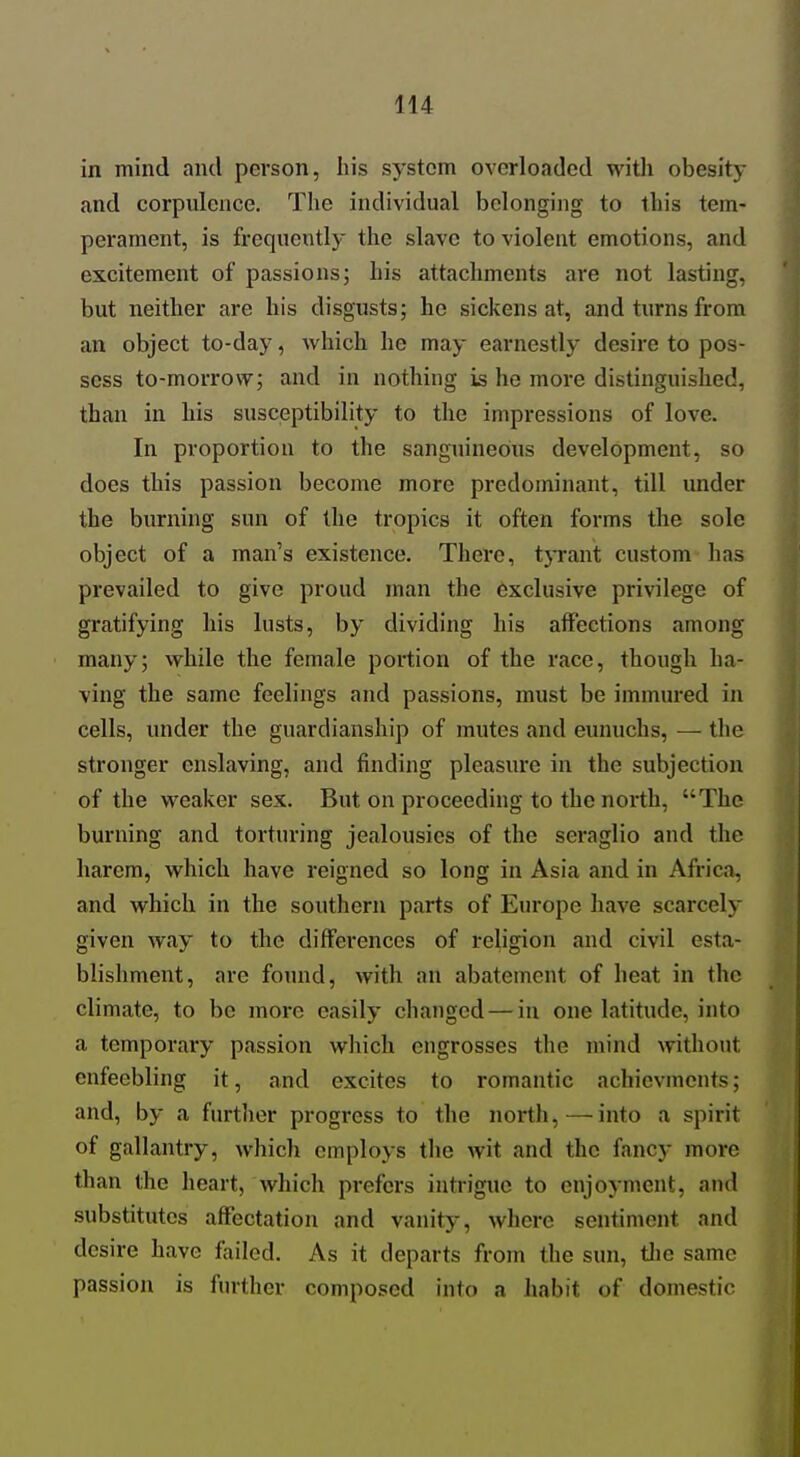 in mind and person, his system overloaded with obesity and corpulence. The individual belonging to this tem- perament, is frequently the slave to violent emotions, and excitement of passions; his attachments are not lasting, but neither are his disgusts; he sickens at, and turns from an object to-day, which he may earnestly desire to pos- sess to-morrow; and in nothing is he more distinguished, than in his susceptibility to the impressions of love. In proportion to the sanguineous development, so does this passion become more predominant, till under the burning sun of the tropics it often forms the sole object of a man's existence. There, tjTant custom has prevailed to give proud man the exclusive privilege of gratifying his lusts, by dividing his affections among many; while the female portion of the race, though ha- ving the same feelings and passions, must be immured in cells, under the guardianship of mutes and eunuchs, — the stronger enslaving, and finding pleasure in the subjection of the weaker sex. But on proceeding to the north, The burning and torturing jealousies of the seraglio and the harem, which have reigned so long in Asia and in Africa, and which in the southern parts of Eiu-ope have scarcely given way to the differences of religion and civil esta- blishment, are found, with an abatement of heat in the climate, to be more easily changed — in one latitude, into a temporary passion which engrosses the mind without enfeebling it, and excites to romantic achievmcnts; and, by a further progress to the north,—into a spirit of gallantry, which employs the wit and the fancy more than the heart, which prefers intrigue to enjoyment, and substitutes affectation and vanity, where sentiment and desire have failed. As it departs from the sun, the same passion is further composed into a liabit of domestic