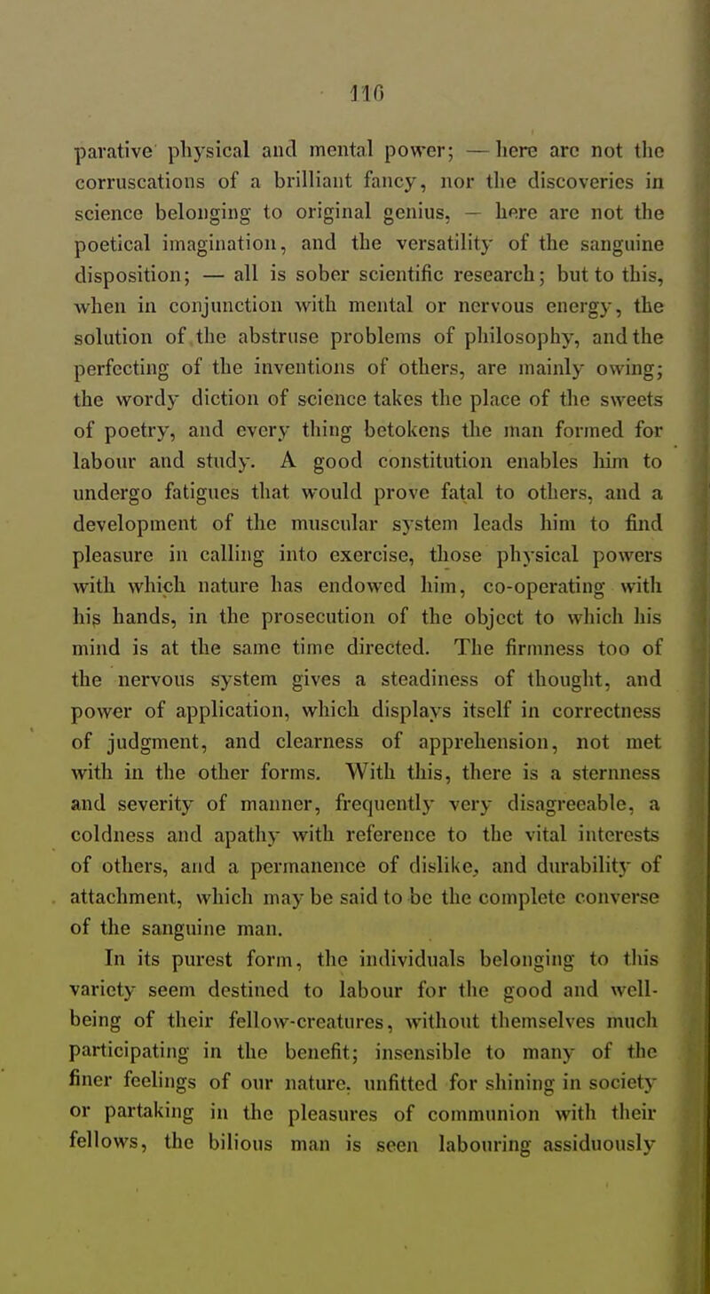 IIG parative physical and mental power; —here are not the corruscations of a brilliant fancy, nor the discoveries in science belonging to original genius, — here are not the poetical imagination, and the versatility of the sanguine disposition; — all is sober scientific research; but to this, when in conjunction with mental or nervous energy, the solution of the abstruse problems of philosophy, and the perfecting of the inventions of others, are mainly owing; the wordy diction of science takes the place of tlie sweets of poetry, and every thing betokens the man formed for labour and study. A good constitution enables him to undergo fatigues that would prove fatal to others, and a development of the muscular system leads him to find pleasure in calling into exercise, those physical powers with which nature has endowed him, co-operating with his hands, in the prosecution of the object to which his mind is at the same time directed. The firmness too of the nervous system gives a steadiness of thought, and power of application, which displays itself in correctness of judgment, and clearness of apprehension, not met with in the other forms. With this, there is a sternness and severity of manner, frequently very disagreeable, a coldness and apathy with reference to the vital interests of others, and a permanence of dislike^ and durabilitj' of attachment, which may be said to be the complete converse of the sanguine man. In its purest form, the individuals belonging to this variety seem destined to labour for the good and well- being of their fellow-creatures, without themselves much participating in the benefit; insensible to many of the finer feelings of our nature, unfitted for shining in society or partaking in the pleasures of communion with their fellows, the bilious man is seen labouring assiduously