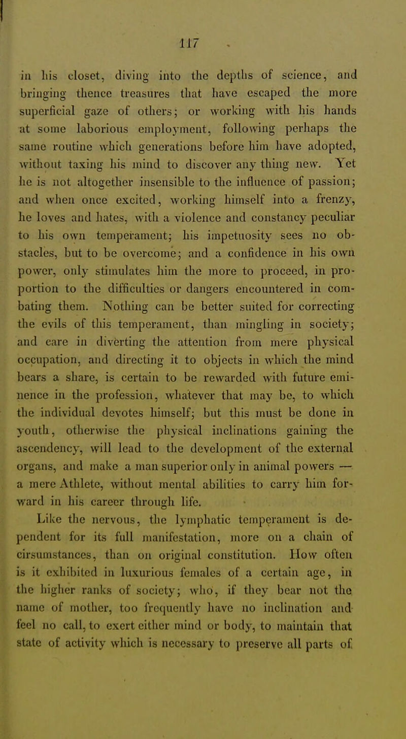 in liis closet, diving into the depths of science, and bringing thence treasures that have escaped the more superficial gaze of others; or working with his hands at some laborious employnient, following perhaps the same routine which generations before him have adopted, without taxing his mind to discover any thing new. Yet he is not altogether insensible to the influence of passion; and when once excited, working himself into a frenzy, he loves and hates, witli a violence and constancy peculiar to his own temperament; his impetuosity sees no ob- stacles, but to be overcome; and a confidence in his own power, only stimulates him the more to proceed, in pro- portion to the difficulties or dangers encountered in com- bating them. Nothing can be better suited for correcting the evils of this temperament, than mingling in society; and care in diverting the attention from mere physical occupation, and directing it to objects in which the mind bears a share, is certain to be rewarded with future emi- nence in the profession, whatever that may be, to vvhich the individual devotes himself; but this must be done in youth, otherwise the physical inclinations gaining the ascendency, will lead to the development of the external organs, and make a man superior only in animal powers — a mere Athlete, without mental abilities to carry him for- ward in his career through life. Like the nervous, the lymphatic temperament is de- l)cndent for its full manifestation, more on a chain of cirsumstances, than on original constitution. How often is it exhibited in luxurious females of a certain age, in the In'ghcr ranks of society; who, if they bear not the name of mother, too frequently have no inclination and feel no call, to exert either mind or body, to maintain that state of activity which is necessary to preserve all parts o£