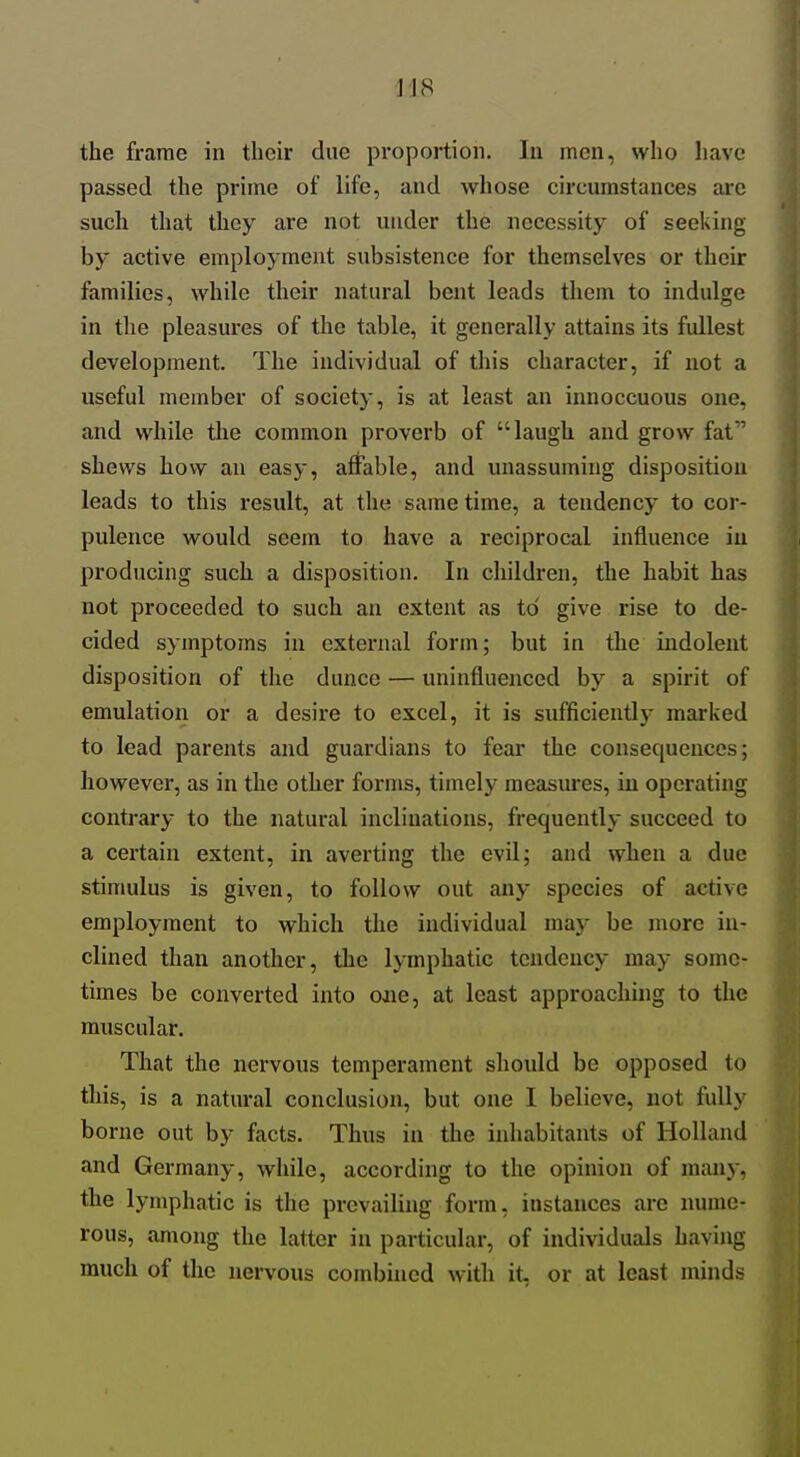 I'JS the frame in their due proportion. In men, who have passed the prime of life, and whose circumstances are such that they are not under the necessity of seeking by active employment subsistence for themselves or their families, while their natural bent leads them to indulge in the pleasures of the table, it generally attains its fullest development. The individual of this character, if not a useful member of society, is at least an innoccuous one, and while the common proverb of laugh and grow fat shews hovv an easy, atfable, and unassuming disposition leads to this result, at the same time, a tendency to cor- pulence would seem to have a reciprocal influence iu producing such a disposition. In children, the habit has not proceeded to such an extent as to give rise to de- cided symptoms in external form; but in the indolent disposition of the dunce — uninfluenced by a spirit of emulation or a desire to excel, it is sufficiently marked to lead parents and guardians to fear the consequences; however, as in the other forms, timely measures, iu operating contrary to the natural inclinations, frequently succeed to a certain extent, in averting the evil; and when a due stinmlus is given, to follow out any species of active employment to which the individual may be more in- clined than another, the lymphatic tendency may some- times be converted into oaie, at least approaching to the muscular. That the nervous temperament should be opposed to this, is a natural conclusion, but one I believe, not fully borne out by facts. Thus iu the inhabitants of Holland and Germany, while, according to the opinion of many, the lymphatic is the prevailing form, instances are nume- rous, among the latter iu particular, of individuals having much of the nervous combuied with it, or at least minds