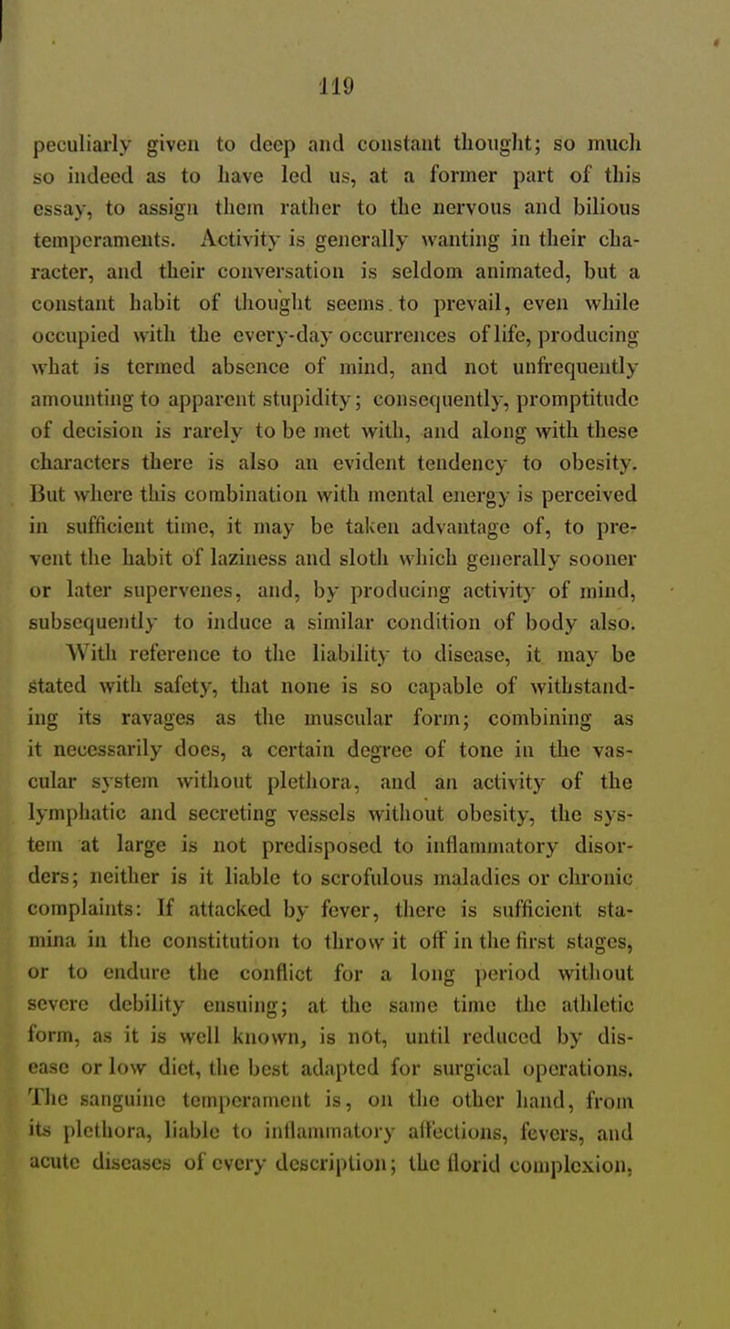 peculiarly given to deep and constant thought; so much so indeed as to have led us, at a former part of this essay, to assign them rather to the nervous and bilious temperaments. Activity is generally wanting in their cha- racter, and their conversation is seldom animated, but a constant habit of thought seems , to prevail, even while occupied with the every-day occurrences of life, producing what is termed absence of mind, and not unfrequently amounting to apparent stupidity; consequently, promptitude of decision is rarely to be met with, and along with these characters there is also an evident tendency to obesity. But where this combination with mental energy is perceived in sufficient time, it may be taken advantage of, to pre- vent the habit of laziness and sloth which generally sooner or later supervenes, and, by producing activity of mind, subsequently to induce a similar condition of body also. With reference to the liability to disease, it may be Stated with safety, that none is so capable of withstand- ing its ravages as the muscular form; combining as it necessarily does, a certain degree of tone in the vas- cular system without plethora, and an activity of the lymphatic and secreting vessels without obesity, the sys- tem at large is not predisposed to inflammatory disor- ders; neither is it liable to scrofulous maladies or chronic complaints: If attacked by fever, there is sufficient sta- mina in the constitution to throw it off in the first stages, or to endure the conflict for a long period without severe debility ensuing; at the same time the athletic form, as it is well known, is not, until reduced by dis- ease or low diet, the best adapted for surgical operations. The sanguine temperament is, on the other hand, from its plethora, liable to inflammatory aft'eclions, fevers, and acute diseases of every description; the florid complexion,