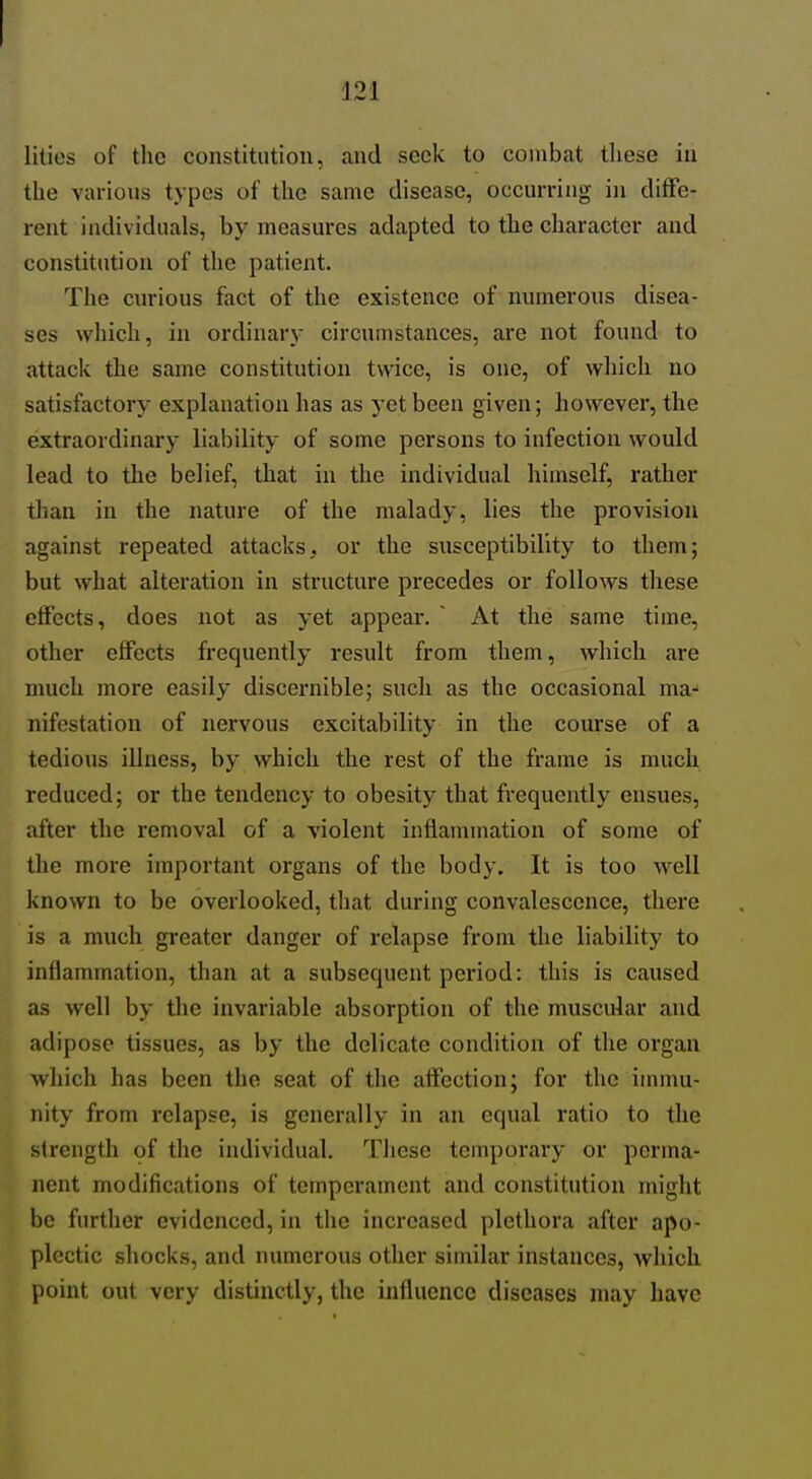 lities of the constitution, und seek to combat tliese in the various types of the same disease, occurring in diffe- rent individuals, by measures adapted to the character and constitution of the patient. The curious fact of the existence of numerous disea- ses which, in ordinary circumstances, are not found to attack the same constitution twice, is one, of which no satisfactory exphmation has as yet been given; however, the extraordinary liability of some persons to infection would lead to the belief, that in the individual himself, rather than in the nature of the malady, lies the provision against repeated attacks, or the susceptibility to them; but what alteration in structure precedes or follows these effects, does not as yet appear. ~ At the same time, other elfects frequently result from them, which are much more easily discernible; such as the occasional ma-' nifestation of nervous excitability in the course of a tedious illness, by which the rest of the frame is much reduced; or the tendency to obesity that frequently ensues, after the removal of a violent inflammation of some of the more important organs of the body. It is too well known to be overlooked, that during convalescence, there is a much greater danger of relapse from the liability to inflammation, than at a subsequent period: this is caused as well by the invariable absorption of the muscular and adipose tissues, as by the delicate condition of the organ which has been the seat of the affection; for the immu- nity from relapse, is generally in an equal ratio to the strength of the individual. These temporary or perma- nent modifications of temperament and constitution might be further evidenced, in the increased plethora after apo- plectic shocks, and numerous other similar instances, which point out very distinctly, the influence diseases may have