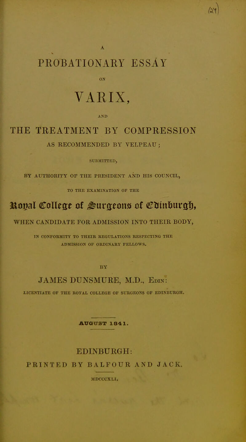 A PROBATIONARY ESSAY ON VARIX, AND THE TREATMENT BY COMPRESSION AS RECOMMENDED BY VELPEAU; SUBMITTED, BY AUTHORITY OF THE PRESIDENT AND HIS COUNCIL, TO THE EXAMINATION OF THE WHEN CANDIDATE FOR ADMISSION INTO THEIR BODY, IN CONFORMITY TO THEIR REGULATIONS RESPECTING THE ADMISSION OF ORDINARY FELLOWS. BY JAMES DUNSMURE, M.D., Edin: LICENTIATE OF THE ROYAL COLLEGE OF SURGEONS OF EDINBURGH. AVOTTST 1841. EDINBURGH: PRINTED BY BALFOUR AND JACK. MDCCCXLI.