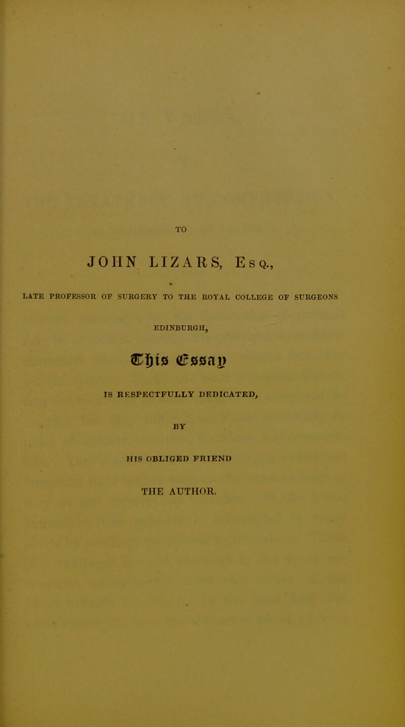 TO JOHN LIZARS, Esq., LATE PKOFESSOR OF SURGERY TO THE ROYAL COLLEGE OF SURGEONS IS RF.SPECTFULLY DEDICATED, BY HIS OBLIGED FRIEND THE AUTHOR.