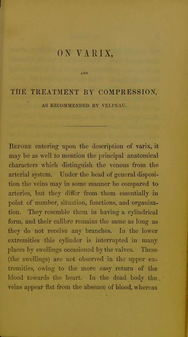 ON VARIX, AND THE TREATMENT BY COMPRESSION, AS RECOMMENDED BY VELPEAU. Before entering upon the description of varix, it may be as well to mention the principal anatomical characters which distinguish the venous from the arterial system. Under the head of general disposi- tion the veins may in some manner be compared to arteries, but they differ from them essentially in point of number, situation, functions, and organiza- tion. They resemble them in having a cylindrical form, and their calibre remains the same as long as they do not receive any branches. In the lower extremities this cylinder is interrupted in many places by swellings occasioned by the valves. These (the swellings) arc not observed in the upper ex- tremities, owing to the more easy return of the blood towards the heart. In the dead body the. veins appear flat from the absence of blood, whereas
