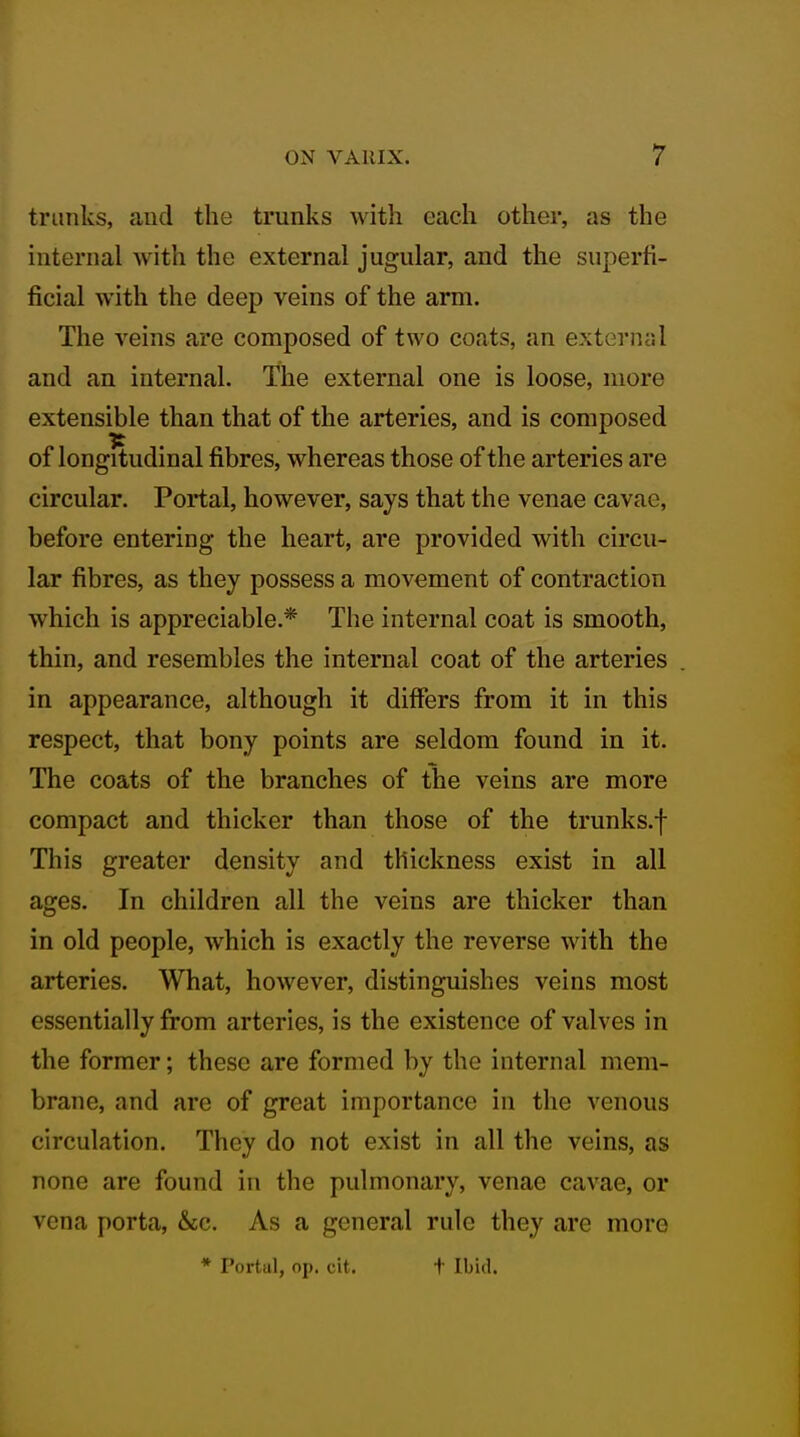 trunks, and the trunks with each other, as the internal with the external jugular, and the superfi- ficial with the deep veins of the arm. The veins are composed of two coats, an external and an internal. The external one is loose, more extensible than that of the arteries, and is composed of longitudinal fibres, whereas those of the arteries are circular. Portal, however, says that the venae cavae, before entering the heart, are provided with circu- lar fibres, as they possess a movement of contraction which is appreciable.* The internal coat is smooth, thin, and resembles the internal coat of the arteries in appearance, although it differs from it in this respect, that bony points are seldom found in it. The coats of the branches of the veins are more compact and thicker than those of the trunks.f This greater density and thickness exist in all ages. In children all the veins are thicker than in old people, which is exactly the reverse with the arteries. What, however, distinguishes veins most essentially from arteries, is the existence of valves in the former; these are formed by the internal mem- brane, and are of great importance in the venous circulation. They do not exist in all the veins, as none are found in the pulmonary, venae cavae, or vena porta, &cc. As a general rule they are more * Portul, op. cit. t Ibid.