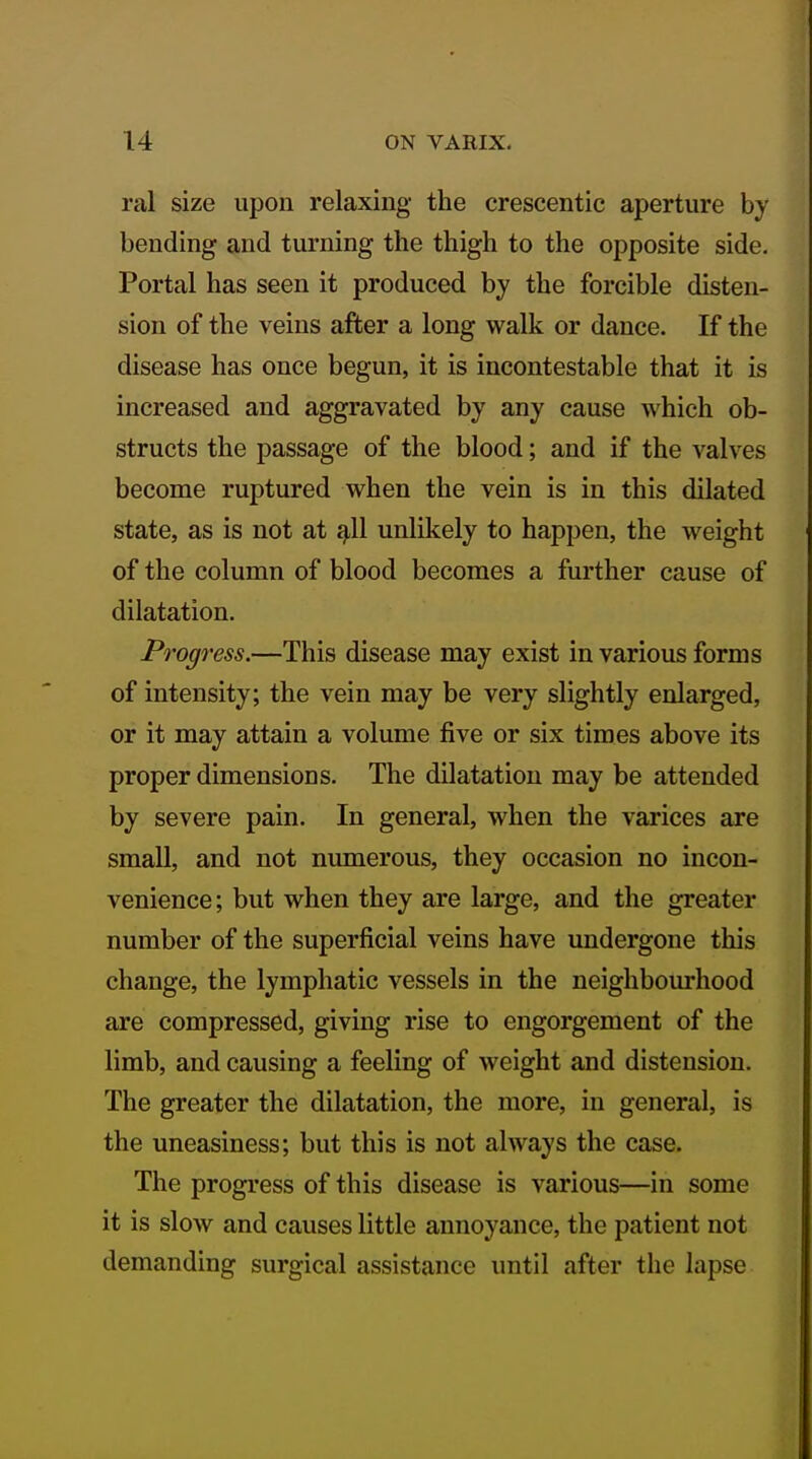 ral size upon relaxing the crescentic aperture by bending and turning the thigh to the opposite side. Portal has seen it produced by the forcible disten- sion of the veins after a long walk or dance. If the disease has once begun, it is incontestable that it is increased and aggravated by any cause which ob- structs the passage of the blood; and if the valves become ruptured when the vein is in this dilated state, as is not at ^11 unlikely to happen, the weight of the column of blood becomes a further cause of dilatation. Progress.—This disease may exist in various forms of intensity; the vein may be very slightly enlarged, or it may attain a volume five or six times above its proper dimensions. The dilatation may be attended by severe pain. In general, when the varices are small, and not numerous, they occasion no incon- venience; but when they are large, and the greater number of the superficial veins have undergone this change, the lymphatic vessels in the neighbourhood are compressed, giving rise to engorgement of the limb, and causing a feeling of weight and distension. The greater the dilatation, the more, in general, is the uneasiness; but this is not always the case. The progress of this disease is various—in some it is slow and causes little annoyance, the patient not demanding surgical assistance until after the lapse