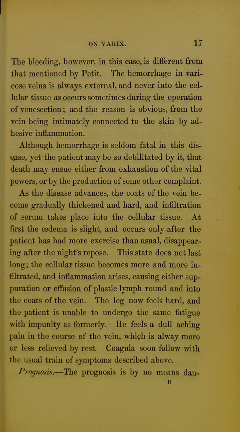 The bleeding, however, in this case, is different from that mentioned by Petit. The hemorrhage in vari- cose veins is always external, and never into the cel- lular tissue as occurs sometimes during the operation of venesection; and the reason is obvious, from the vein being intimately connected to the skin by ad- hesive inflammation. Although hemorrhage is seldom fatal in this dis- ease, yet the patient may be so debilitated by it, that death may ensue either from exhaustion of the vital powers, or by the production of some other complaint. As the disease advances, the coats of the vein be- come gradually thickened and hard, and infiltration of serum takes place into the cellular tissue. At first the oedema is slight, and occurs only after the patient has had more exercise than usual, disappear- ing after the night's repose. This state does not last long; the cellular tissue becomes more and more in- filtrated, and inflammation arises, causing either sup- puration or effusion of plastic lymph round and into the coats of the vein. The leg now feels hard, and the patient is unable to undergo the same fatigue with impunity as formerly. He feels a dull aching pain in the com-se of the vein, which is alway more or less relieved by rest. Coagula soon follow with the usual train of symptoms described above. Prog?iosis.—The prognosis is by no means dan-