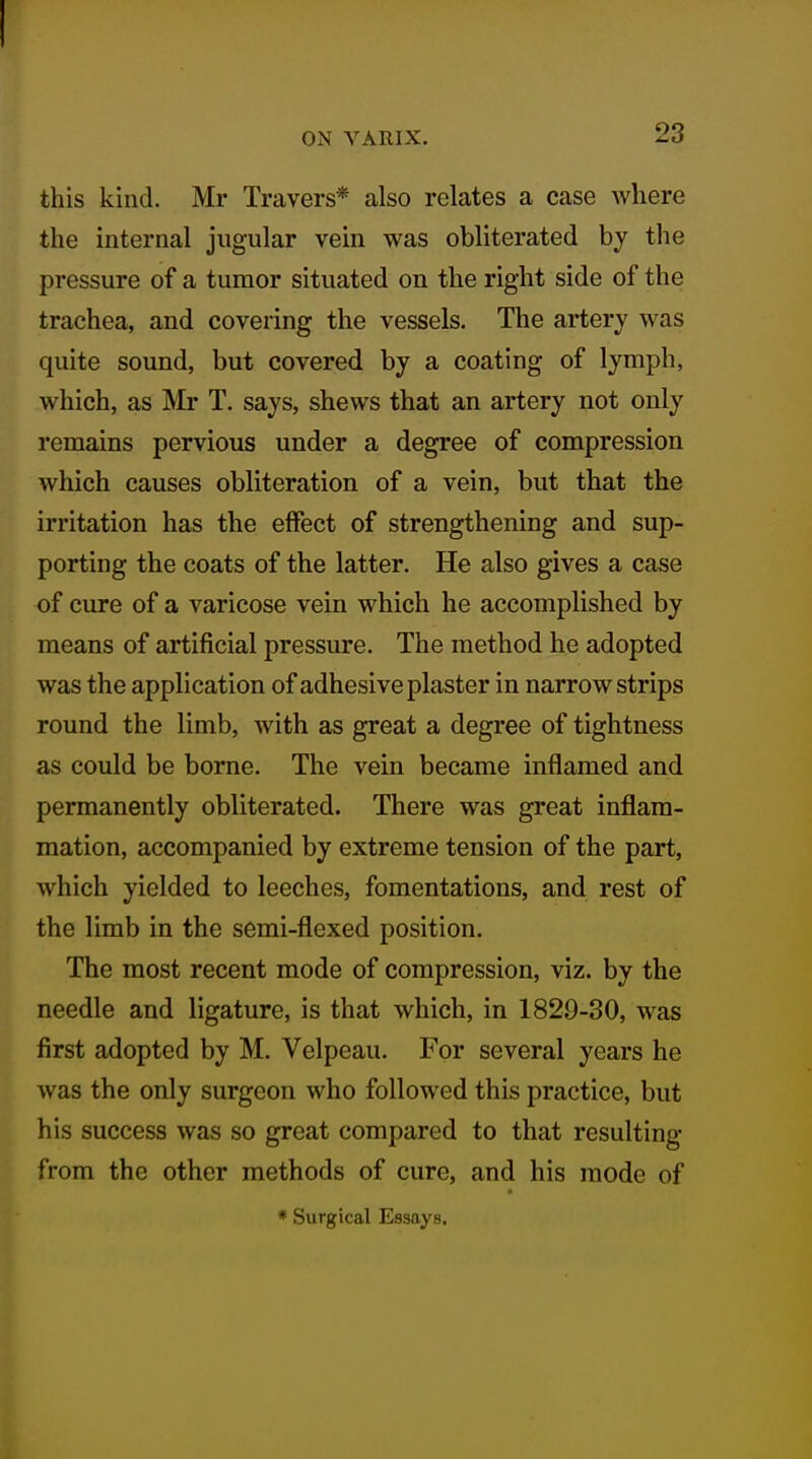 ON VARIX. 23 this kind. Mr Travers* also relates a case where the internal jugular vein was obliterated by the pressure of a tumor situated on the right side of the trachea, and covering the vessels. The artery was quite sound, but covered by a coating of lymph, which, as Mr T. says, shews that an artery not only remains pervious under a degree of compression which causes obliteration of a vein, but that the irritation has the effect of strengthening and sup- porting the coats of the latter. He also gives a case of cure of a varicose vein which he accomplished by means of artificial pressure. The method he adopted was the application of adhesive plaster in narrow strips round the limb, with as great a degree of tightness as could be borne. The vein became inflamed and permanently obliterated. There was great inflam- mation, accompanied by extreme tension of the part, which yielded to leeches, fomentations, and rest of the limb in the semi-flexed position. The most recent mode of compression, viz. by the needle and ligature, is that which, in 1829-80, was first adopted by M. Velpeau. For several years he was the only surgeon who followed this practice, but his success was so great compared to that resulting from the other methods of cure, and his mode of * Surgical Essays.