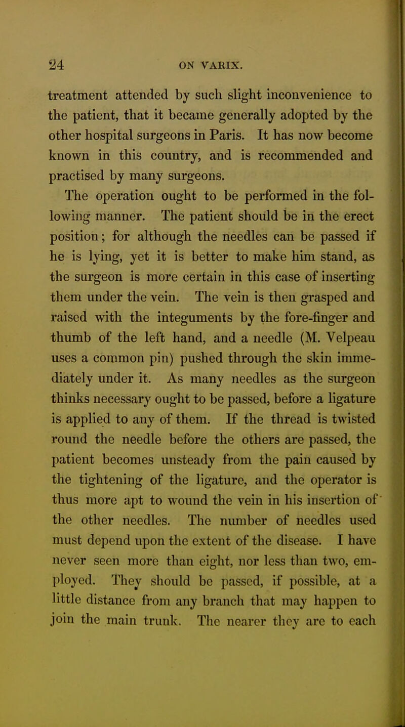 treatment attended by such slight inconvenience to the patient, that it became generally adopted by the other hospital surgeons in Paris. It has now become known in this country, and is recommended and practised by many surgeons. The operation ought to be performed in the fol- lowing manner. The patient should be in the erect position; for although the needles can be passed if he is lying, yet it is better to make him stand, as the surgeon is more certain in this case of inserting them under the vein. The vein is then grasped and raised with the integuments by the fore-finger and thumb of the left hand, and a needle (M. Velpeau uses a common pin) pushed through the skin imme- diately under it. As many needles as the surgeon thinks necessary ought to be passed, before a ligature is applied to any of them. If the thread is twisted round the needle before the others are passed, the patient becomes unsteady from the pain caused by the tightening of the ligature, and the operator is thus more apt to wound the vein in his insertion of the other needles. The number of needles used must depend upon the extent of the disease. I have never seen more than eight, nor less than two, em- ployed. They should be passed, if possible, at a little distance from any branch that may happen to join the main trunk. The nearer they are to each