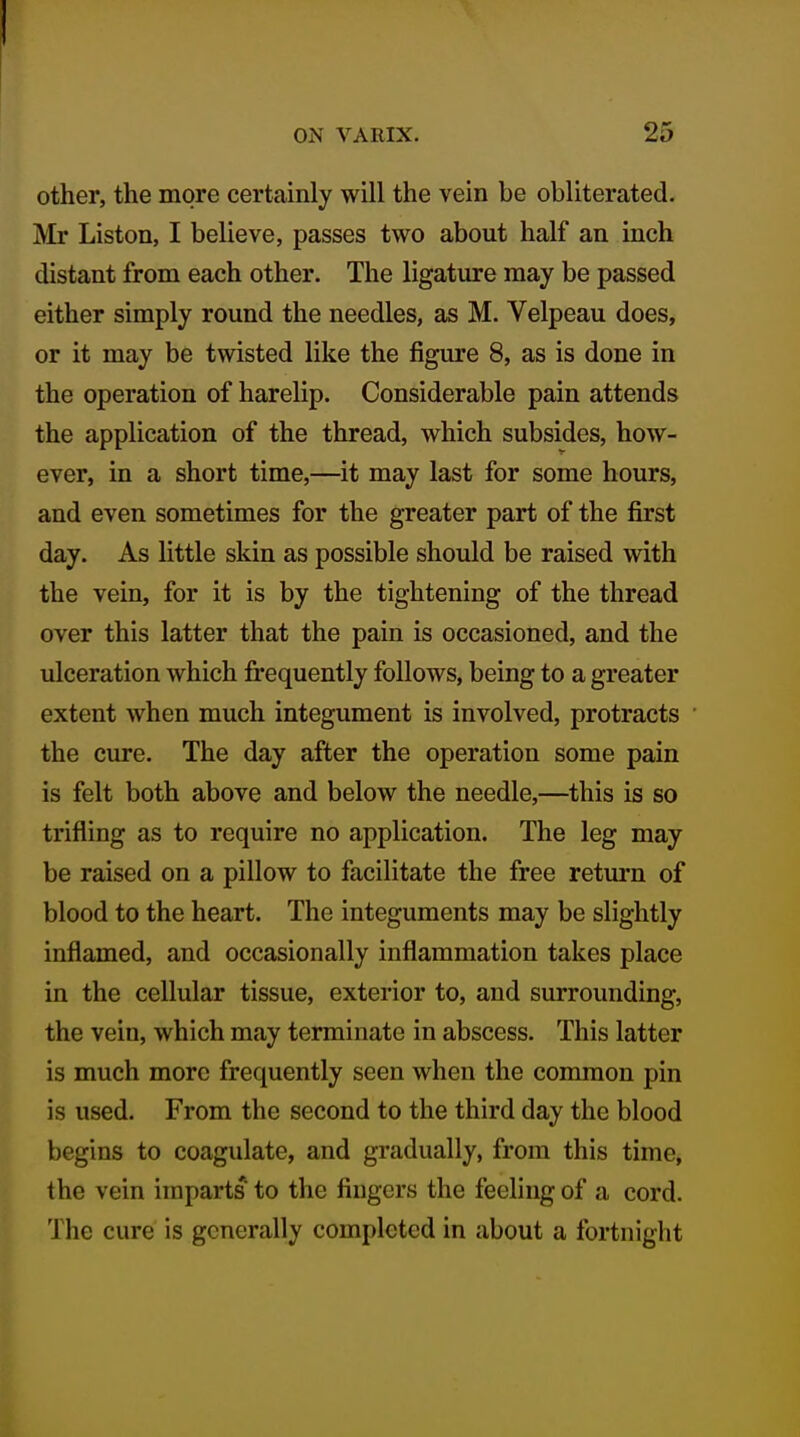 I ON VARIX. 25 other, the more certainly will the vein be obliterated. Mr Liston, I believe, passes two about half an inch distant from each other. The ligature may be passed either simply round the needles, as M. Velpeau does, or it may be twisted like the figure 8, as is done in the operation of harelip. Considerable pain attends the application of the thread, which subsides, how- ever, in a short time,—it may last for some hours, and even sometimes for the greater part of the first day. As little skin as possible should be raised with the vein, for it is by the tightening of the thread over this latter that the pain is occasioned, and the ulceration which frequently follows, being to a greater extent when much integument is involved, protracts the cure. The day after the operation some pain is felt both above and below the needle,—this is so trifling as to require no application. The leg may be raised on a pillow to facilitate the free return of blood to the heart. The integuments may be slightly inflamed, and occasionally inflammation takes place in the cellular tissue, exterior to, and surrounding, the vein, which may terminate in abscess. This latter is much more frequently seen when the common pin is used. From the second to the third day the blood begins to coagulate, and gradually, from this time, the vein imparts to the fingers the feeling of a cord. The cure is generally completed in about a fortnight