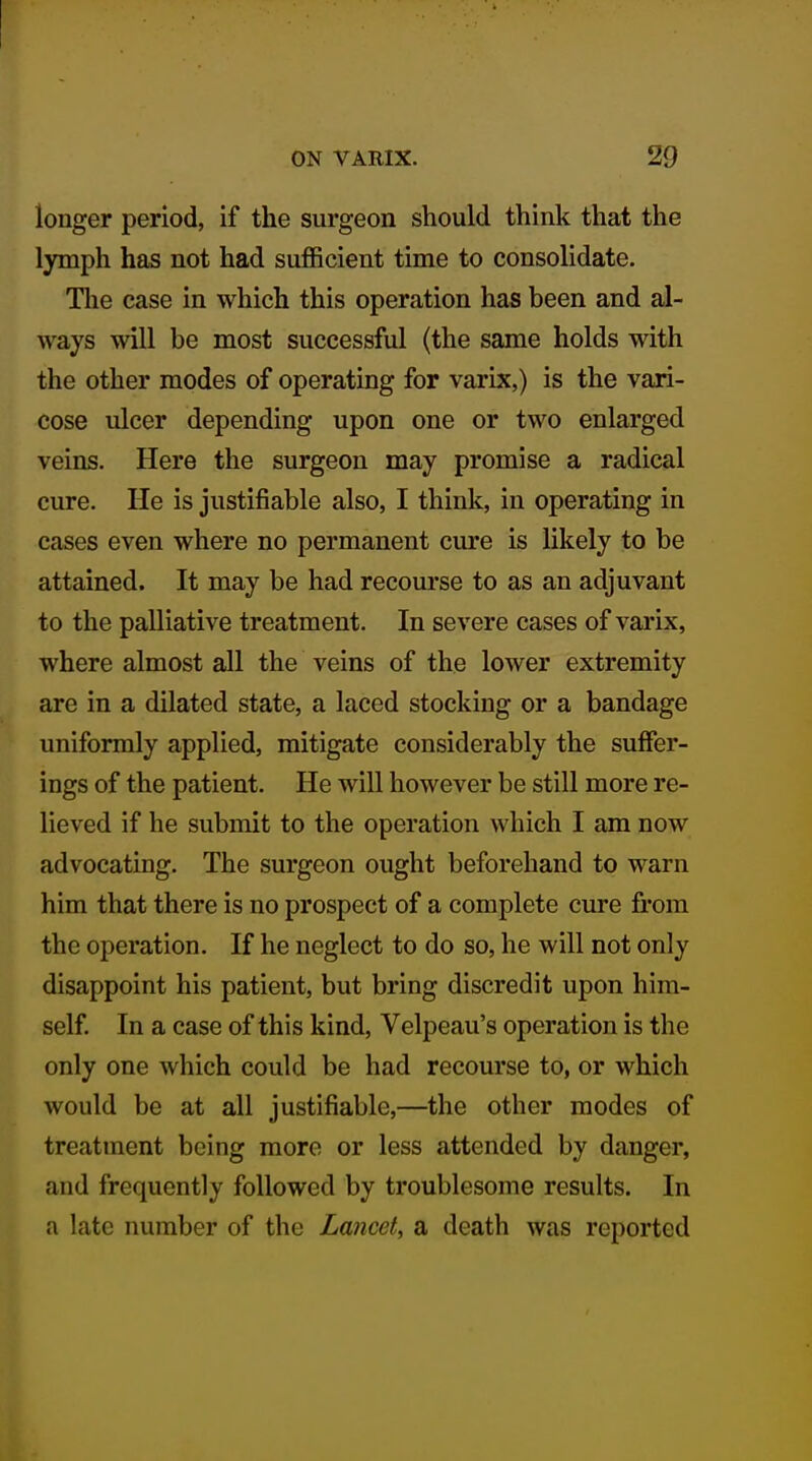 longer period, if the surgeon should think that the lymph has not had sufficient time to consolidate. The case in which this operation has been and al- ways will be most successful (the same holds with the other modes of operating for varix,) is the vari- cose ulcer depending upon one or two enlarged veins. Here the surgeon may promise a radical cure. He is justifiable also, I think, in operating in cases even where no permanent cure is likely to be attained. It may be had recom-se to as an adjuvant to the palliative treatment. In severe cases of varix, where almost all the veins of the lower extremity are in a dilated state, a laced stocking or a bandage uniformly applied, mitigate considerably the suffer- ings of the patient. He will however be still more re- lieved if he submit to the operation which I am now advocating. The surgeon ought beforehand to warn him that there is no prospect of a complete cure from the operation. If he neglect to do so, he will not only disappoint his patient, but bring discredit upon him- self In a case of this kind, Velpeau's operation is the only one which could be had recourse to, or which would be at all justifiable,—the other modes of treatment being more or less attended by danger, and frequently followed by troublesome results. In a late number of the Lancet, a death was reported