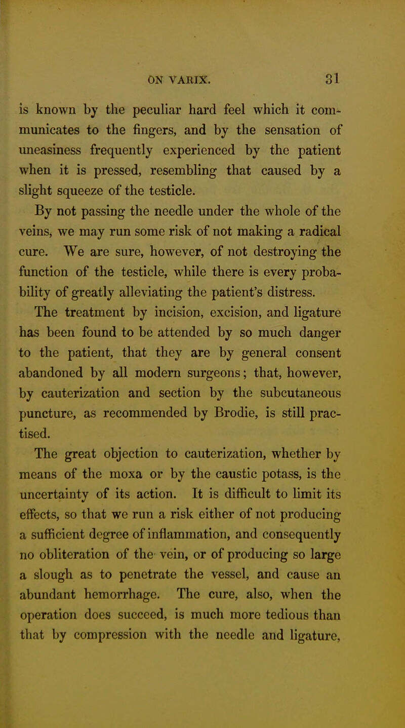 is known by the peculiar hard feel which it com- municates to the fingers, and by the sensation of uneasiness frequently experienced by the patient when it is pressed, resembling that caused by a slight squeeze of the testicle. By not passing the needle under the whole of the veins, we may run some risk of not making a radical cure. We are sure, however, of not destroying the function of the testicle, while there is every proba- bility of greatly alleviating the patient's distress. The treatment by incision, excision, and ligature has been found to be attended by so much danger to the patient, that they are by general consent abandoned by all modem surgeons; that, however, by cauterization and section by the subcutaneous puncture, as recommended by Brodie, is still prac- tised. The great objection to cauterization, whether by means of the moxa or by the caustic potass, is the uncertainty of its action. It is difficult to limit its effects, so that we run a risk either of not producing a sufficient degree of inflammation, and consequently no obliteration of the vein, or of producing so large a slough as to penetrate the vessel, and cause an abundant hemorrhage. The cure, also, when the operation does succeed, is much more tedious than that by compression with the needle and ligature,