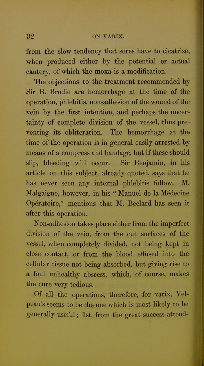 from the slow tendency that sores have to cicatrize, when produced either by the potential or actual cautery, of which the moxa is a modification. The objections to the treatment recommended by Sir B. Brodie are hemorrhage at the time of the operation, phlebitis, non-adhesion of the wound of the vein by the first intention, and perhaps the uncer- tainty of complete division of the vessel, thus pre- venting its obliteration. The hemorrhage at the time of the operation is in general easily arrested by means of a compress and bandage, but if these should slip, bleeding will occur. Sir Benjamin, in his article on this subject, ah'eady quoted, says that he has never seen any internal phlebitis follow. M. Malgaigne, however, in his  Manuel de la Medecine Operatoire, mentions that M. Beclard has seen it after this operation. Non-adhesion takes place either from the imperfect division of the vein, from the cut surfaces of the vessel, when completely divided, not being kept in close contact, or from the blood effused into the cellular tissue not being absorbed, but giving rise to a foul unhealthy abscess, which, of course, makes the cure very tedious. Of all the operations, therefore, for varix, Vel- peau's seems to be the one which is most likely to be generally useful; 1st, from the great success attend-