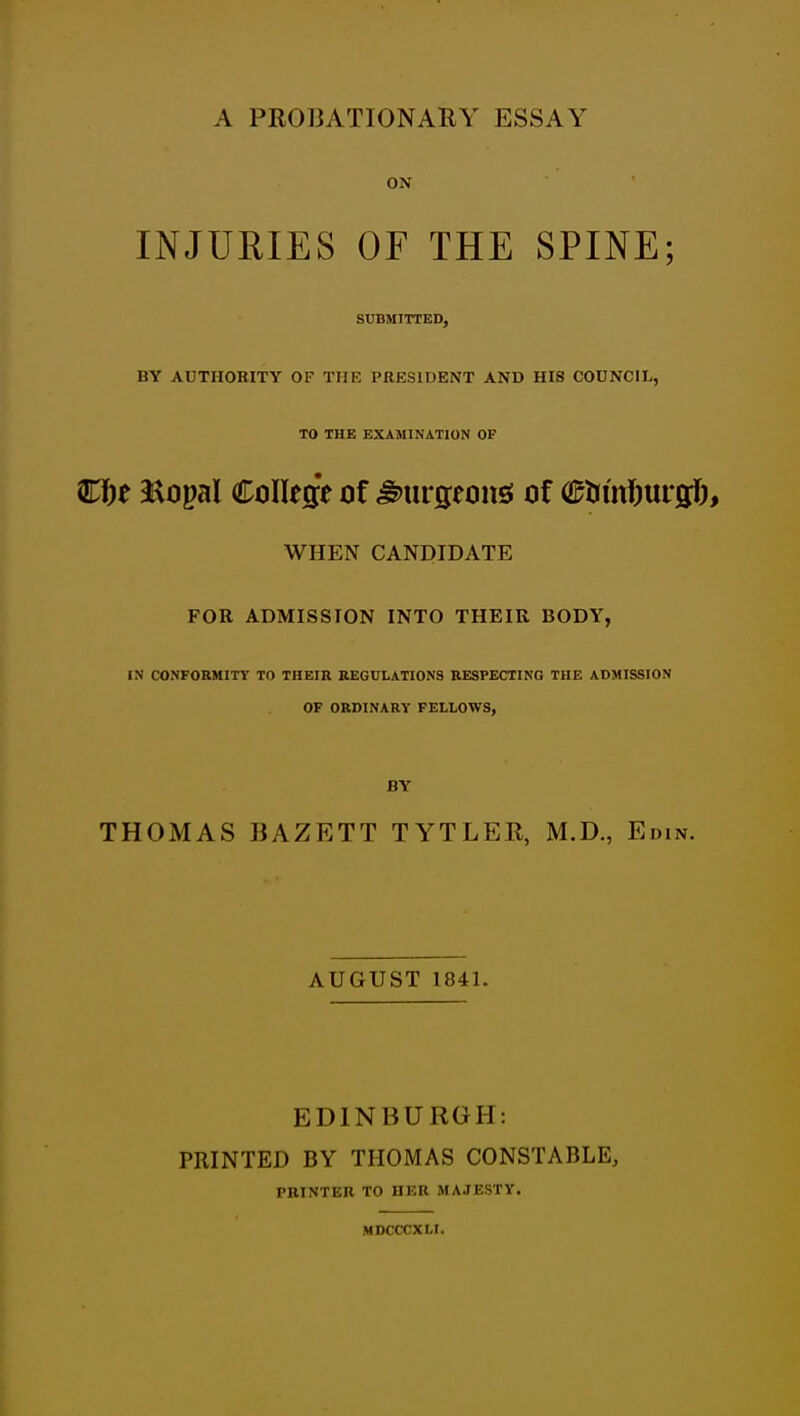 ON INJURIES OF THE SPINE; SUBMITTED, BY AUTHORITY OF THE PRESIDENT AND HIS COUNCIL, TO THE EXAMINATION OF Kf)t 3aopaI College of ^iirgeonss of O^timi^urgJ), WHEN CANDIDATE FOR ADMISSION INTO THEIR BODY, IN CONFORMITY TO THEIR REGULATIONS RESPECTING THE ADMISSION OF ORDINARY FELLOWS, BY THOMAS BAZETT TYTLER, M.D., Edin. AUGUST 1841. EDINBURGH: PRINTED BY THOMAS CONSTABLE, PRINTER TO HER MAJESTY. MDCCCXLl.