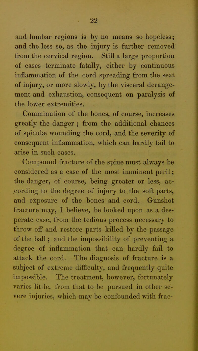 and lumbar regions is by no means so hopeless; and the less so, as the injury is further removed from the cervical region. Still a large proportion of cases terminate fatally, either by continuous inflammation of the cord spreading from the seat of injury, or more slowly, by the visceral derange- ment and exhaustion, consequent on paralysis of the lower extremities. Comminution of the bones, of course, increases greatly the danger ; from the additional chances of spiculse wounding the cord, and the severity of consequent inflammation, which can hardly fail to arise in such cases. Compound fracture of the spine must always be considered as a case of the most imminent peril; the danger, of course, being greater or less, ac- .cording to the degree of injury to . the soft parts, and exposure of the bones and cord. Gunshot fracture may, I believe, be looked upon as a des- perate case, from the tedious process necessary to throw off and restore parts killed by the passage of the ball; and the impossibility of preventing a degree of inflammation that can hardly fail to attack the cord. The diagnosis of fracture is a subject of extreme difficulty, and frequently quite impossible. The treatment, however, fortunately varies little, from that to be pursued in other se- vere injuries, which may be confounded with frac-