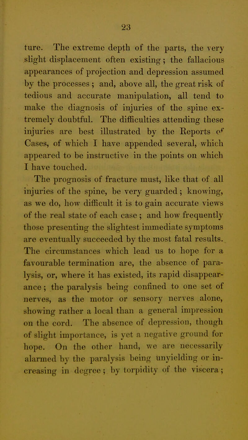 ture. The extreme depth of the parts, the very slight displacement often existing; the fallacious appearances of projection and depression assumed by the processes ; and, above all, the great risk of tedious and accurate manipulation, all tend to make the diagnosis of injuries of the spine ex- tremely doubtful. The difficulties attending these injuries are best illustrated by the Reports o^' Cases, of which I have appended several, which appeared to be instructive in the points on which I have touched. The prognosis of fracture must, like that of all injuries of the spine, be very guarded; knowing, as we do, how difficult it is to gain accurate views of the real state of each case ; and how frequently those presenting the slightest immediate symptoms are eventually succeeded by the most fatal results. The circumstances which lead us to hope for a favourable termination are, the absence of para- lysis, or, where it has existed, its rapid disappear- ance ; the paralysis being confined to one set of nerves, as the motor or sensory nerves alone, showing rather a local than a general impression on the cord. The absence of depression, though of slight importance, is yet a negative ground for hope. On the other hand, we are necessarily alarmed by the paralysis being unyielding or in- creasing in degree; by torpidity of the viscera;