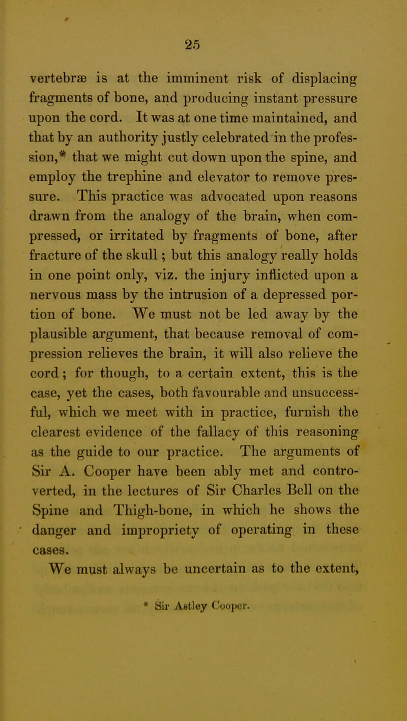 vertebrae is at the imminent risk of displacing fragments of bone, and producing instant pressure upon the cord. It was at one time maintained, and that by an authority justly celebrated in the profes- sion,* that we might cut down upon the spine, and employ the trephine and elevator to remove pres- sure. This practice was advocated upon reasons drawn from the analogy of the brain, when com- pressed, or irritated by fragments of bone, after fracture of the skull; but this analogy really holds in one point only, viz. the injury inflicted upon a nervous mass by the intrusion of a depressed por- tion of bone. We must not be led away by the plausible argument, that because removal of com- pression relieves the brain, it will also relieve the cord; for though, to a certain extent, this is the case, yet the cases, both favourable and unsuccess- ful, which we meet with in practice, furnish the clearest evidence of the fallacy of this reasoning as the guide to our practice. The arguments of Sir A. Cooper have been ably met and contro- verted, in the lectures of Sir Charles Bell on the Spine and Thigh-bone, in which he shows the danger and impropriety of operating in these cases. We must always be uncertain as to the extent, * Sir Astley Cooper.