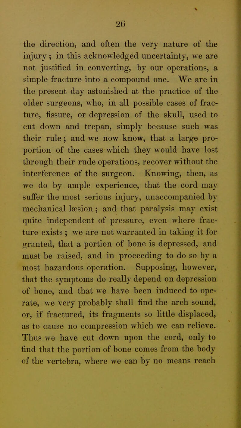 the directiqii, and often the very nature of the injury ; in this acknowledged uncertainty, we are not justified in converting, by our operations, a simple fracture into a compound one. We are in the present day astonished at the practice of the older surgeons, who, in all possible cases of frac- ture, fissure, or depression of the skull, used to cut down and trepan, simply because such was their rule; and we now know, that a large pro- portion of the cases which they would have lost through their rude operations, recover without the interference of the surgeon. Knowing, then, as we do by ample experience, that the cord may sufifer the most serious injury, unaccompanied by mechanical Isesion; and that paralysis may exist quite independent of pressure, even where frac- ture exists ; we are not warranted in taking it for granted, that a portion of bone is depressed, and must be raised, and in proceeding to do so by a most hazardous operation. Supposing, however, that the symptoms do really depend on depression of bone, and that we have been induced to ope- rate, we very probably shall find the arch sound, or, if fractured, its fragments so little displaced, as to cause no compression which we can relieve. Thus we have cut down upon the cord, only to find that the portion of bone comes from the body of the vertebra, where we can by no means reach