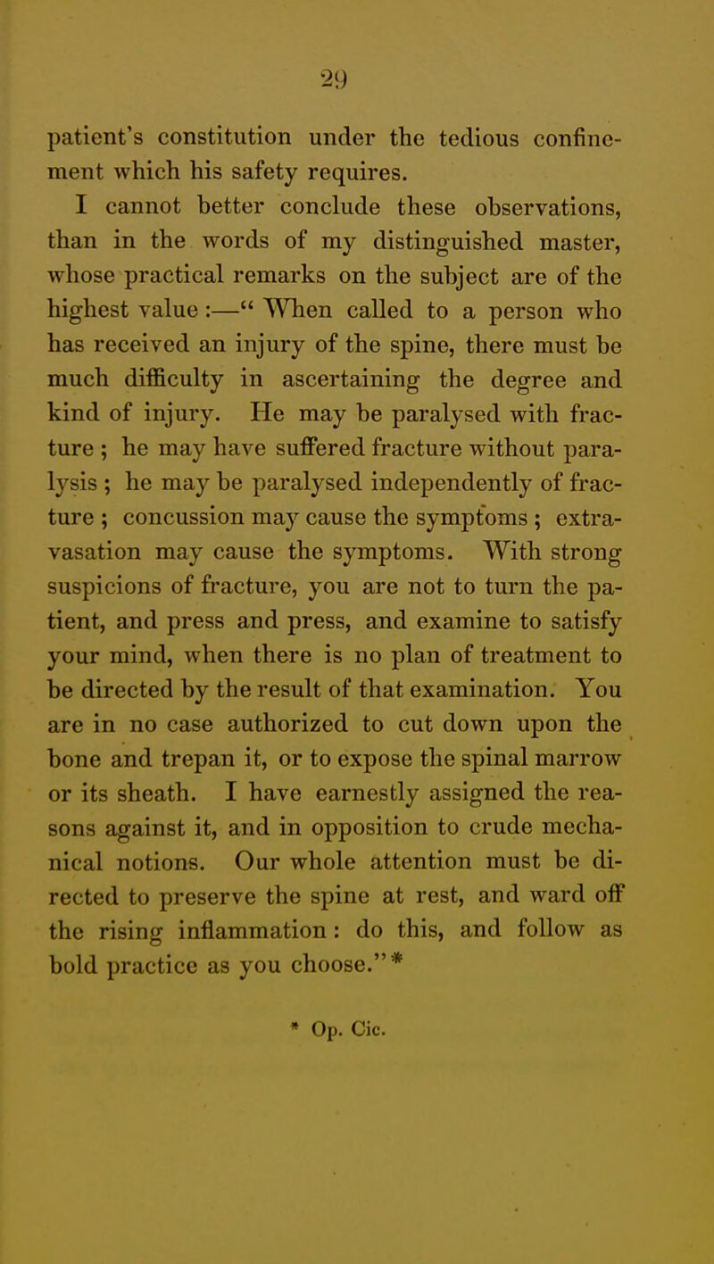 patient's constitution under the tedious confine- ment which his safety requires. I cannot better conclude these observations, than in the words of my distinguished master, whose practical remarks on the subject are of the highest value:— When called to a person who has received an injury of the spine, there must be much difficulty in ascertaining the degree and kind of injury. He may be paralysed with frac- ture ; he may have suffered fracture without para- lysis ; he may be paralysed independently of frac- ture ; concussion may cause the symptoms ; extra- vasation may cause the symptoms. With strong suspicions of fracture, you are not to turn the pa- tient, and press and press, and examine to satisfy your mind, when there is no plan of treatment to be directed by the result of that examination. You are in no case authorized to cut down upon the bone and trepan it, or to expose the spinal marrow or its sheath. I have earnestly assigned the rea- sons against it, and in opposition to crude mecha- nical notions. Our whole attention must be di- rected to preserve the spine at rest, and ward off the rising inflammation : do this, and follow as bold practice as you choose.* • Op. Cic.