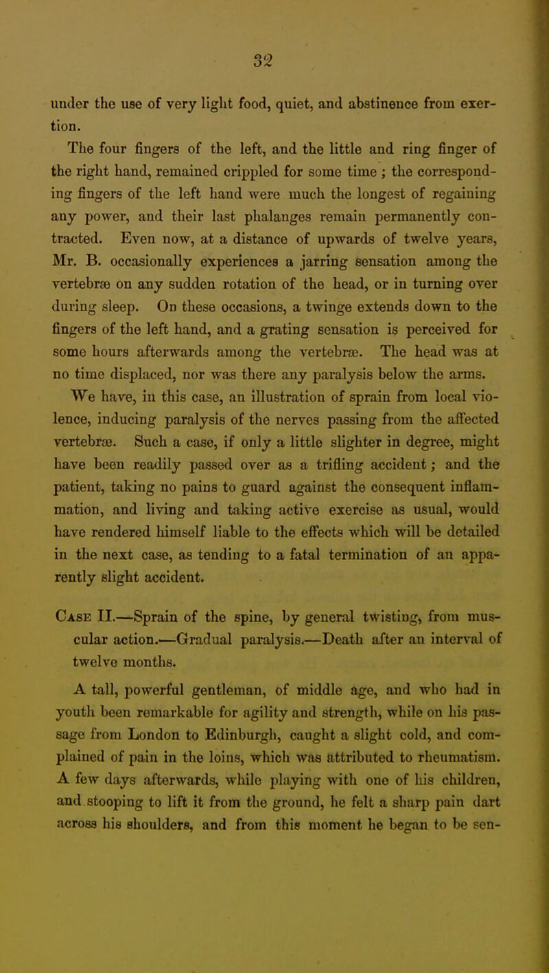 under the use of very light food, quiet, and abstinence from exer- tion. The four fingers of the left, and the little and ring finger of the right hand, remained crippled for some time ; the correspond- ing fingers of the left hand were much the longest of regaining any power, and their last phalanges remain permanently con- tracted. Even now, at a distance of upwards of twelve years, Mr. B. occasionally experiences a jarring sensation among the vertebrae on any sudden rotation of the head, or in turning over during sleep. On these occasions, a twinge extends down to the fingers of the left hand, and a grating sensation is perceived for some hours afterwards among the vertebrae. The head was at no time displaced, nor was there any paralysis below the arms. We have, in this case, an illustration of sprain from local vio- lence, inducing paralysis of the nerves passing from the affected vertebrae. Such a case, if only a little slighter in degree, might have been readily passed over as a trifling accident; and the patient, taking no pains to guard against the consequent inflam- mation, and living and taking active exercise aa usual, would have rendered himself liable to the efi'ects which will be detailed in the next case, as tending to a fatal termination of an appa- rently slight accident. Case II.—Sprain of the spine, by general twisting, from mus- cular action.—Gradual paralysis.—Death after an interval of twelve months. A tall, powerful gentleman, of middle age, and who had in youth been remarkable for agility and strength, while on his pas- sage from London to Edinburgh, caught a slight cold, and com- plained of pain in the loins, which waa attributed to rheumatism. A few days afterwards, while playing with one of his children, and stooping to lift it from the ground, he felt a sharp pain dart across his shoulders, and from this moment he began to be sen-