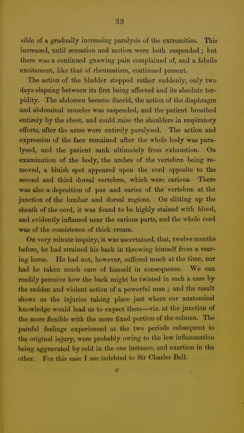 aible of a gradually increasing paralysis of the extremities. This increased, until sensation and motion were both suspended ; but there was a continued gnawing pain complained of, and a febrile excitement, like that of rheumatism, continued present. The action of the bladder stopped rather suddenly, only two days elapsing between its first being affected and its absolute tor- pidity. The abdomen became flaccid, the action of the diaphragm and abdominal muscles was suspended, and the patient breathed entirely by the chest, and could raise the shoulders in respiratory efforts, after the arms were entirely paralysed. The action and expression of the face remained after the whole body was para- lysed, and the patient sank ultimately from exhaustion. On examination of the body, the arches of the vertebrje being re- moved, a bluish spot appeared upon the cord opposite to the second and third dorsal vertebrae, which were carious. There was also a deposition of pus and caries of the vertebrae at the junction of the lumbar and dorsal regions. On slitting up the sheath of the cord, it was found to be highly stained with blood, and evidently inflamed near the carious parts, and the whole cord was of the consistence of thick cream. On very minute inquiry, it was ascertained, that, twelve months before, he had strained his back in throwing himself from a rear- ing horse. He had not, however, suffered much at the time, nor had he taken much care of himself in consequence. Wo can readily perceive how the back might be twisted in such a case by the sudden and violent action of a powerful man ; and the result shows us the injuries taking place just where our anatomical knowledge would lead us to expect them—viz. at the junction of the more flexible with the more fixed portion of the column. The painful feelings experienced at the two periods subsequent to the original injury, were probably owing to the low inflammation being aggravated by cold in the one instance, and exertion in the other. For this case I am indebted to Sir Charles Bell. c