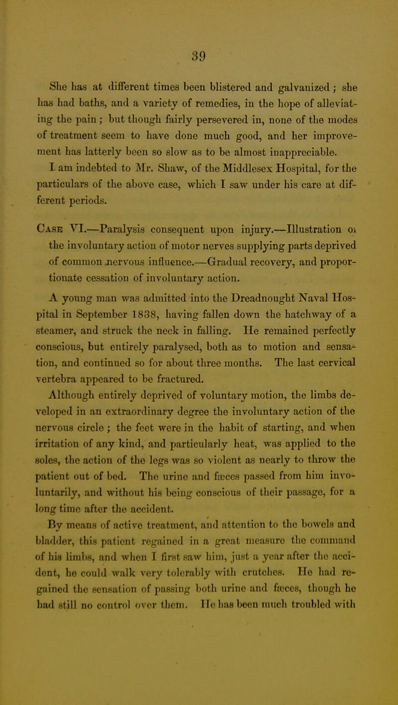 She has at different times been blistered and galvanized; she has had baths, and a vai-iety of remedies, in the hope of alleviat- ing the pain; but though fairly persevered in, none of the modes of treatment seem to have done much good, and her improve- ment has latterly been so slow as to be almost inappreciable. I am indebted to Mr. Shaw, of the Middlesex Hospital, for the particulars of the above case, which I saw under his care at dif- ferent periods. Case VI.—Paralysis consequent upon injury.—Illustration oi the involuntary action of motor nerves supplying parts deprived of common jaervous influence.—Gradual recovery, and propor- tionate cessation of involuntary action. A young man was admitted into the Dreadnought Naval Hos- pital in September 1838, having fallen down the hatchway of a steamer, and struck the neck in falling. He remained perfectly conscious, but entirely paralysed, both as to motion and sensa- tion, and continued so for about three months. The last cervical vertebra appeared to be fractured. Although entirely deprived of voluntary motion, the limbs de- veloped in an extraordinary degree the involuntary action of the nervous circle ; the feet were in the habit of starting, and when irritation of any kind, and particularly heat, was applied to the soles, the action of the legs was so violent as nearly to throw the patient out of bed. The urine and fa;ces passed from him invo- luntarily, and without his being conscious of their passage, for a long time after the accident. By means of active treatment, and attention to the bowels and bladder, this patient regained in a great measure the connnand of his limbs, and when I first saw him, just a year after the acci- dent, he could walk very tolerably with crutches. He had re- gained the sensation of passing both urine and froces, though he bad still no control over them. He has been much troubled with