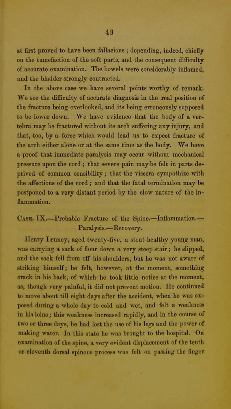 at first proved to have been fallacious; depending, indeed, chiefly on the tumefaction of the soft parts, and the consequent difficulty of accurate examination. The bowels were considerably inflamed, and the bladder strongly contracted. In the above case we have several points worthy of remark. We see the difficulty of accurate diagnosis in the real position of the fracture being overlooked, and its being erroneously supposed to be lower down. We have evidence that the body of a ver- tebra may be fractured without its arch sufiiering any injury, and that, too, by a force which would lead us to expect fracture of the arch either alone or at the same time as the body. We have a proof that immediate paralysis may occur without mechanical pressure upon the cord; that severe pain may be felt in parts de- prived of common sensibility; that the viscera sympathize with the affections of the cord; and that the fatal termination may be postponed to a very distant period by the slow nature of the in- flammation. Case. IX.—Probable Fracture of the Spine.—Inflammation.— Paralysis.—Recovery. Henry Lenney, aged twenty-five, a stout healthy young man, was carrying a sack of flour down a very steep stair; he slipped, and the sack fell from off his shoulders, but he was not aware of striking himself; he felt, however, at the moment, something crack in his back, of which he took little notice at the moment, as, though very painful, it did not prevent motion. lie continued to move about till eight days after the accident, when he was ex- posed during a whole day to cold and wet, and felt a weakness in his loins; this weakness increased rapidly, and in the course of two or three days, he had lost the use of his legs and the power of making water. In this state he was brought to the hospital. On examination of the spine, a very evident displacement of the tenth or eleventh dorsal spinous process was felt on passing the finger: