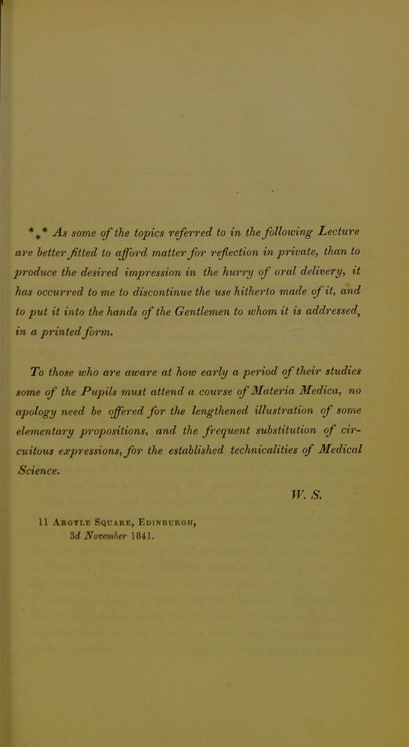 are better fitted to afford matter for reflection in private, than to produce the desired impression in the hurry of oral delivery, it has occurred to me to discontinue the use hitherto made of it, an d to put it into the hands of the Gentlemen to ivhom it is addressed, in a printed form. To those who are aware at how early a period of their studies some of the Pupils must attend a course of Materia Medica, no apology need be offered for the lengthened illustration of some elementary propositions, and the frequent substitution of cir- cuitous expressions, for the established technicalities of Medical Science. W. S. 11 Abqtle Squabe, Edinbuboh, 3d November 1841.