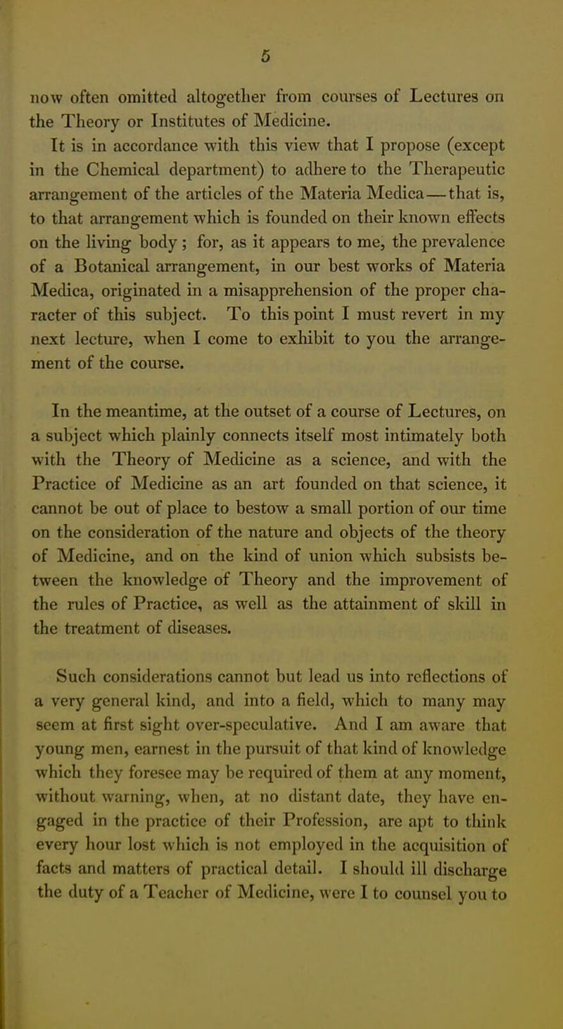 now often omitted altogether from courses of Lectures on the Theory or Institutes of Medicine. It is in accordance with this view that I propose (except in the Chemical department) to adhere to the Therapeutic arrangement of the articles of the Materia Medica—that is, to that arrangement which is founded on their known effects on the living body; for, as it appears to me, the prevalence of a Botanical arrangement, in our best works of Materia Medica, originated in a misapprehension of the proper cha- racter of this subject. To this point I must revert in my next lecture, when I come to exhibit to you the arrange- ment of the course. In the meantime, at the outset of a course of Lectures, on a subject which plainly connects itself most intimately both with the Theory of Medicine as a science, and with the Practice of Medicine as an art founded on that science, it cannot be out of place to bestow a small portion of our time on the consideration of the nature and objects of the theory of Medicine, and on the kind of union which subsists be- tween the knowledge of Theory and the improvement of the rules of Practice, as well as the attainment of skill in the treatment of diseases. Such considerations cannot but lead us into reflections of a very general kind, and into a field, which to many may seem at first sight over-speculative. And I am aware that young men, earnest in the pursuit of that kind of knowledge which they foresee may be required of them at any moment, without warning, when, at no distant date, they have en- gaged in the practice of their Profession, are apt to think every hour lost which is not employed in the acquisition of facts and matters of practical detail. I should ill discharge the duty of a Teacher of Medicine, were I to counsel you to