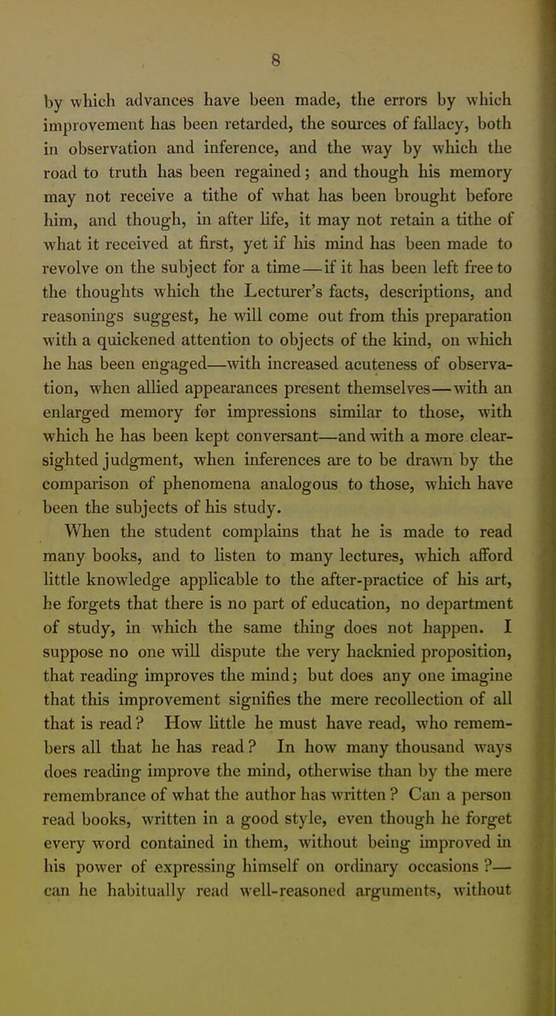 by which advances have been made, the errors by which improvement has been retarded, the sources of fallacy, both in observation and inference, and the way by which the road to truth has been regained; and though his memory may not receive a tithe of what has been brought before him, and though, in after life, it may not retain a tithe of what it received at first, yet if his mind has been made to revolve on the subject for a time—if it has been left free to the thoughts which the Lecturer's facts, descriptions, and reasonings suggest, he will come out from this preparation with a quickened attention to objects of the kind, on which he has been engaged—with increased acuteness of observa- tion, when allied appearances present themselves—with an enlarged memory for impressions similar to those, with which he has been kept conversant—and with a more clear- sighted judgment, when inferences are to be drawn by the comparison of phenomena analogous to those, which have been the subjects of his study. When the student complains that he is made to read many books, and to listen to many lectures, which afford little knowledge applicable to the after-practice of his art, he forgets that there is no part of education, no department of study, in which the same thing does not happen. I suppose no one will dispute the very hacknied proposition, that reading improves the mind; but does any one imagine that this improvement signifies the mere recollection of all that is read ? How little he must have read, who remem- bers all that he has read ? In how many thousand ways does reading improve the mind, otherwise than by the mere remembrance of what the author has written ? Can a person read books, written in a good style, even though he forget every word contained in them, without being improved in his power of expressing himself on ordinary occasions ?— can he habitually read well-reasoned arguments, without