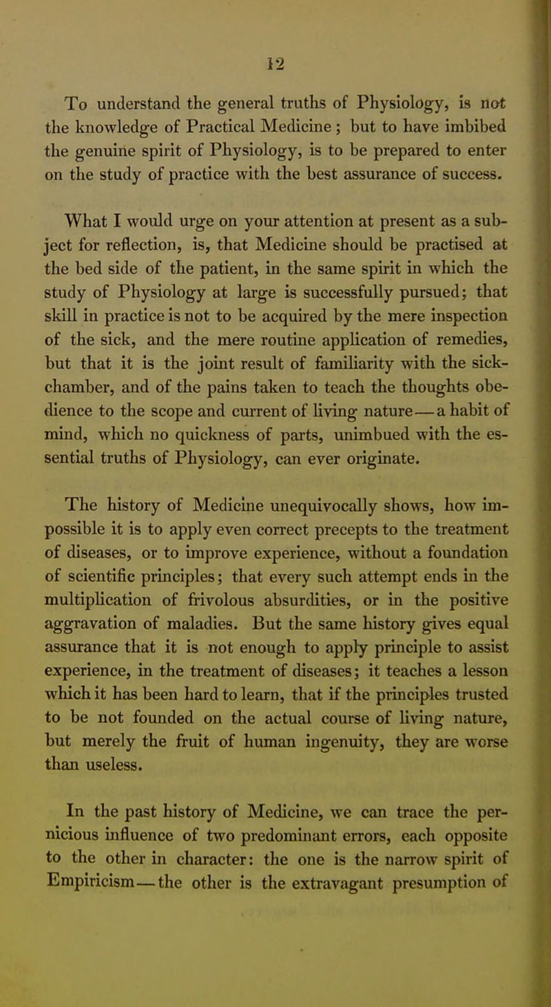 To understand the general truths of Physiology, is not the knowledge of Practical Medicine ; but to have imbibed the genuine spirit of Physiology, is to be prepared to enter on the study of practice with the best assurance of success. What I would urge on your attention at present as a sub- ject for reflection, is, that Medicine should be practised at the bed side of the patient, in the same spirit in which the study of Physiology at large is successfully pursued; that skill in practice is not to be acquired by the mere inspection of the sick, and the mere routine application of remedies, but that it is the joint result of familiarity with the sick- chamber, and of the pains taken to teach the thoughts obe- dience to the scope and current of living nature—a habit of mind, which no quickness of parts, unimbued with the es- sential truths of Physiology, can ever originate. The history of Medicine unequivocally shows, how im- possible it is to apply even correct precepts to the treatment of diseases, or to improve experience, without a foundation of scientific principles; that every such attempt ends in the multiplication of frivolous absurdities, or in the positive aggravation of maladies. But the same history gives equal assurance that it is not enough to apply principle to assist experience, in the treatment of diseases; it teaches a lesson which it has been hard to learn, that if the principles trusted to be not founded on the actual course of living nature, but merely the fruit of human ingenuity, they are worse than useless. In the past history of Medicine, we can trace the per- nicious influence of two predominant errors, each opposite to the other in character: the one is the narrow spirit of Empiricism—the other is the extravagant presumption of
