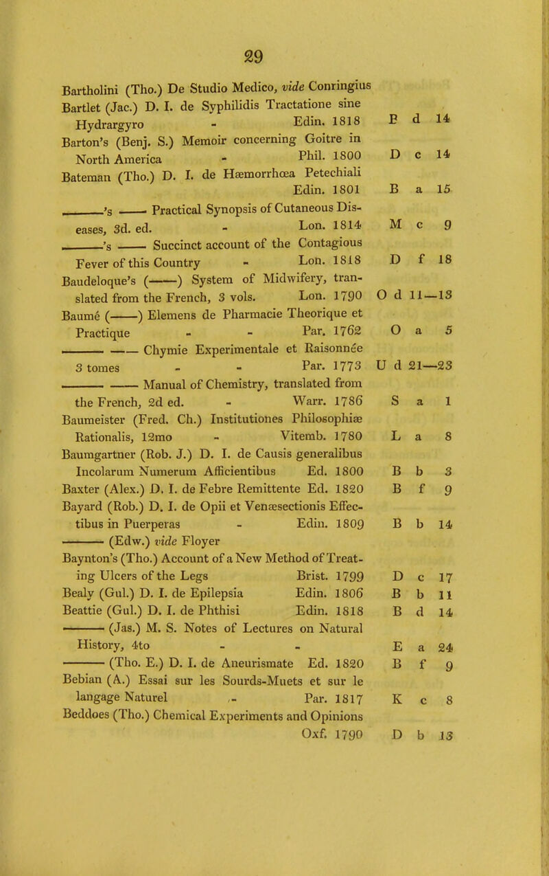 Bartholini (Tho.) De Studio Medico, vide Conringius Bartlet (Jac.) D. I. de Syphilidis Tractatione sine Hydrargyro - Edin. 1818 Barton's (Benj. S.) Memoir concerning Goitre in North America - Phil. 1800 Bateraan (Tho.) D. I. de Haemorrhcea PetechiaU Edin. 1801 ,. 'g . Practical Synopsis of Cutaneous Dis- eases, 3d. ed. - Lon. 1814; 's Succinct account of the Contagious Fever of this Country - Lon. 1818 Baudeloque's ( ) System of Midwifery, tran- slated from the French, 3 vols. Lon. 1790 Baume ( ) Elemens de Pharmacie Theorique et Practique - - Par. 1762 I Chymie Experimentale et Raisonnee 3 tomes - - Par. 1773 Manual of Chemistry, translated from the French, 2d ed. - Warr. 1786 Baumeister (Fred. Ch.) Institutiones Philosopliiae Rationalis, 12mo - Vitemb. 1780 Bauragartner (Rob. J.) D, L de Causis generalibus Incolarum Numerum Afficientibus Ed. 1800 Baxter (Alex.) D. I. de Febre Remittente Ed. 1820 Bayard (Rob.) D. I. de Opii et Venaesectionis EfFec- tibus in Puerperas - Edin. 1809 (Edw.) inde Floyer Baynton's (Tho.) Account of a New Method of Treat- ing Ulcers of the Legs Brist. 1799 Bealy (Gul.) D. L de Epilepsia Edin. 1806 Beattie (Gul.) D. I. de Phthisi Edin. 1818 ■ (Jas.) M. S. Notes of Lectures on Natural History, 4to (Tho. E.) D. L de Aneurismate Ed. 1820 Bebian (A.) Essai sur les Sourds-Muets et sur le langage Naturel Par. 1817 Beddoes (Tho.) Chemical Experiments and Opinions E d 14, D c 14 B a 15 M c 9 D f 18 0 d 11- -13 O a 5 U d 21—23 S a 1 L a 8 B b 3 B f 9 B b 14. D c 17 B b 11 B d 14 E a 24. B f 9 K c 8
