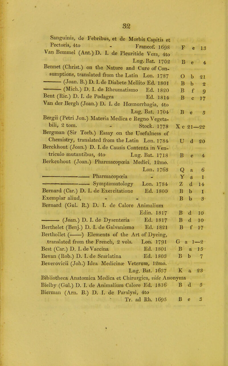 Sanguinis, de Febribus, et de Morbis Capitis et Pectoris, 4to . Francof. I698 F e 13 Van Bemmel (Ant.) D. I. de Pleuritide Vera, 4to Lug. Bat. 1702 B e 4 Bennet (Christ.) on the Nature and Cure of Con- sumptions, translated from the Latin Lon. 1787 0 b 21 (Joan. B.) D. L de Diabete Mellito Ed. 1801 B b 2 (Mich.) D. I. de Rheumatisrao Ed. 1820 B f 9 Bent (Ric.) D. L de Podagra Ed. 1814 B c J7 Van der Bergh (Joan.) D. 1. de Hoemorrhagia, 4to Lug, Bat, 1704 B e 5 Bergii (Petri Jon,) Materia Medica e Regno Vegeta- bih, 2 tom. - Stock. 1778 X c 21- -22 Bergman (Sir Torb.) Essay on the Usefuhiess of Chemistry, translated from the Latin Lon. 1784 U d 20 Berckhout (Joan.) D. I, de Causis Contenta in Ven- triculo mutantibus, 4to Lug. Bat. 17I8 B e 4 Berkenhout (Joan.) Pharmacopoeia Medici, 12mo. Lon. 1768 Q a 6 ■ Pharmacopoeia Y a 1 ■ Symptomatology Lon. 1784 Z d 14 Bernard (Car.) D. I. de Exercitatione Ed. 1800 B b 1 Exemplar aliud. B b 3 Bernard (Gul. R.) D. T. de Calore Animalium Edin. 1817 B d 10 (Joan.) D. L de Dysenteria Ed. 1817 B d 10 Berthelet (Benj.) D. L de Galvanismo Ed. 1821 B f 17 Berthollet ( ) Elements of the Art of Dyeing, translated from the French, 2 vols. Lon. 1791 G a I 1- —2 Best (Car.) D. L de Vaccina Ed. 1801 B a 15 Bevan (Rob.) D. 1, de Scarlatina Ed. 1803 B b 7 Beverovicii (Joh.) Idea Medicinas Veterum, 12mo. • Lug. Bat. 1637 K a 23 Bibliotheca Anatomica Medica et Chirurgica, vide Ano nyma Bielby (Gul.) D. I. de Animalium Calore Ed. 1816 B d 5 Bierman (Arn. B.) D. L de Paralysi, 4to Tr. ad Rh. 1695 B e 3 t