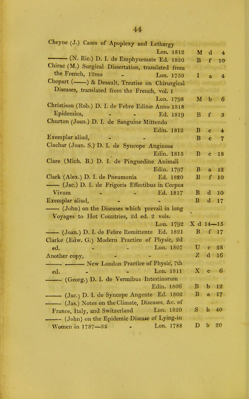 Cheyne (J.) Cases of Apoplexy and Lethargy Lon. 1812 M d 4 ——— (N. Ric.) D. I, de Emphysemate Ed. 1820 B f 10 Chirac (M.) Surgical Dissertation, translated from the French, 12rao . Lon. 1750 I a 4 Chopart ( ) & Desault, Treatise on Chirurgical Diseases, translated from the French, vol. 1 Lon. 1798 M b 6 Christison (Rob.) D. L de Febre Edinje Anno 1818 Epidemica, - - Ed. 1819 BfS Churton (Joan.) D. L de Sanguine Mittendo Edin. 1812 B c 4 Exemplar aliud, - - B c 7 Clachar (Joan, S.) D. I. de Syncope Anginosa Edin. 1815 Be 18 Clare (Mich. B.) D. I. de Pinguedine Animali Edin. 1797 B a 12 Clark (Alex.) D. L de Pneumonia Ed. 1820 B f 10 — (Jac.) D. I. de Frigoris EfFectibus in Corpus Vivum - - Ed. 1817 B d 10 Exemplar aliud, - - B d 17 (John) on the Diseases which prevail in long Voyages to Hot Countries, 2d ed. 2 vols. Lon. 1792 X d 14—15 (Joan.) D. L de Febre Remittente Ed. 1821 B f 17 Clarke (Edw. G.) Modern Practice of Physic, 2d ed. - - Lon. 1807 U c 28 Another copy, - - Z d 16 . New London Practice of Physic^ 7th ed. - - Lon. 1811 X c 6 (Georg.) D. L de Vermibus Intestinorura Edin. 1806 B b 12 (Jac.) D. L de Syncope Angente Ed. 1802 B a 17 (Jas.) Notes on the Climate, Diseases, &c. of France, Italy, and Switzerland Lon. 1820 S b 40 (John) on the Epidemic Disease of Lying-in Women in 1787—88 - Lon. 1788 D b 20