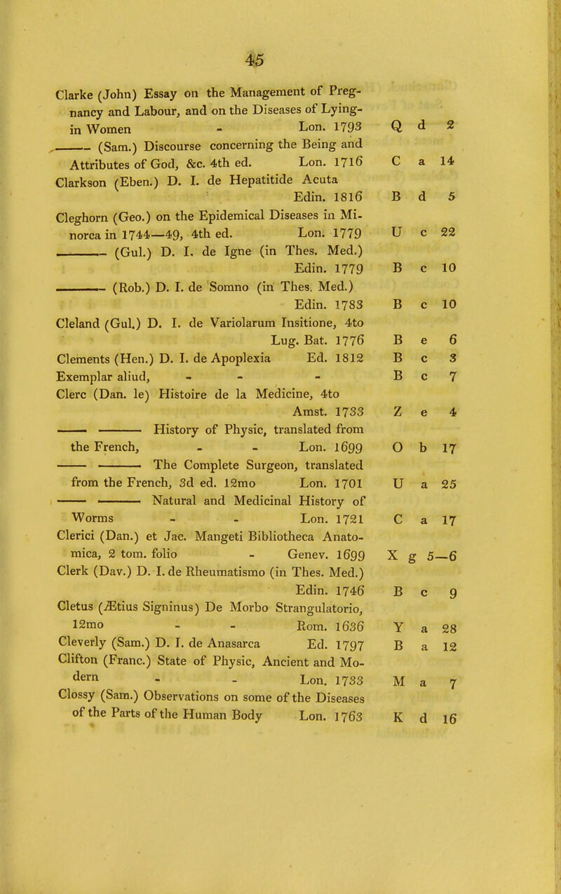 Clarke (John) Essay on the Management of Preg- nancy and Labour, and on the Diseases of Lying- in Women - Lo- 1793 , (Sam.) Discourse concerning the Being and Attributes of God, &c. 4th ed. Lon. 1716 Clarkson (Eben.) D, L de Hepatitide Acuta Edin. 1816 Cleghorn (Geo.) on the Epidemical Diseases in Mi- norca in 1744.—49, 4th ed. Lon. 1779 (Gul.) D. L de Igne (in Thes. Med.) Edin. 1779 (Rob.) D. I. de Somno (in Thes. Med.) Edin. 1783 Cleland (Gul.) D. L de Variolarum Insitione, 4to Lug. Bat. 1776 Clements (Hen.) D. I. de Apoplexia Ed. 1812 Exemplar aliud, - Clerc (Dan. le) Histoire de la Medicine, 4to Amst. 1733 ■ History of Physic, translated from the French, . - Lon. 1699 The Complete Surgeon, translated from the French, 3d ed. 12mo Lon. I701 Natural and Medicinal History of Worms - - Lon. 1721 Clerici (Dan.) et Jac. Mangeti Bibliotheca Anato- mica, 2 tom. folio - Genev. I699 Clerk (Dav.) D. Lde Rheumatismo (in Thes. Med.) Edin. 1746 Cletus (iEtius Signinus) De Morbo Strangulatorio, 12mo - - Rom. l636 Cleverly (Sam.) D. L de Anasarca Ed. 1797 Clifton (Franc.) State of Physic, Ancient and Mo- dern . . Lon. 1733 Clossy (Sara.) Observations on some of the Diseases of the Parts of the Human Body Lon. 1763 Q d 2 c a 14 B d 5 TT U c 00 z% B c 10 B c 10 B e 6 B c 3 B c 7 Z e 4 0 b 17 U a 25 r> a 17 X g 5 -6 B c 9 Y a 28 B a 12 M a 7