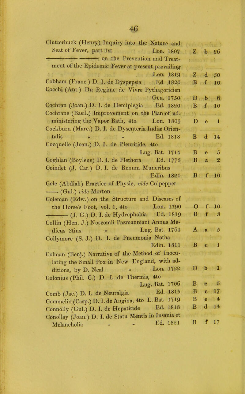 Cluttcrbuck (Henry), Inquiry into the Nature and Seat of Fever, part 1st Lon. 180? Z b 26 on the Prevention and Treat- ment of the Epidemic Fever at present prevailing Lon. 1819 Z d 30 Cobham (Franc.) D. I. de Dyspepsia Ed. .1820 B f 10 Cocchi (Ant.) Du Regime de Vivre Pythagoricien Gen. 1750 D b 6 Gochran (Joan.) D. I. de Hemiplegia Ed. 1820 B f 10 Cochrane (Basil.) Improvement on the Plan of ad- ministering the Vapor Bath, 4to Lon. 1809 D e 1 Cockburn (Marc.) D. I. de Dysenteria Indiae Orien- talis - - Ed. 1818 B d 14 Cocquelle (Joan.) D. I. de Pleuritide, 4to Lug. Bat. 1714 B e 5 Coghlan (Boyleus) D. I. de Plethora Ed. 1773 B a 2 Coindet (J. Car.) D. I. de Renum Muneribus Edin. 1820 B f 10 Cole (Abdiah) Practice of Physic, vide Culpepper . (Gul.) vide Morton Coleman (Edw.) on the Structure and Diseases of the Horse's Foot, vol. 1, 4to Lon. 1790 O f 10 (J. G.) D. L de Hydrophobia Ed. 1819 B f 3 Collin (Hen. J.) Noscomii Pazmanniani Annus Me- dicus 3tius. - Lug. Bat. 1764 A a 5 CoUymore (S. J.) D. I. de Pneumonia Notha Edin. 1811 Bel Colman (Benj.) Narrative of the Method of Inocu- lating the Small Pox in New England, with ad- ditions, by D. Neal - Lon. 1722 D b 1 Colonius (Phil. C.) D. I. de Thermis, 4to Lug. Bat. 1706 Be 5 Comb (Jac.) D. I. de Neuralgia Ed. 1815 B c 17 Commelin (Casp.) D. I. de Angina, 4to L. Bat. 1719 Be 4 Connolly (Gul.) D. L de Hepatitide Ed. 1818 B d 14 Conollay (Joan.) D. I. de Statu Mentis in Insania et Melancholia - - Ed. 1821 B f 17