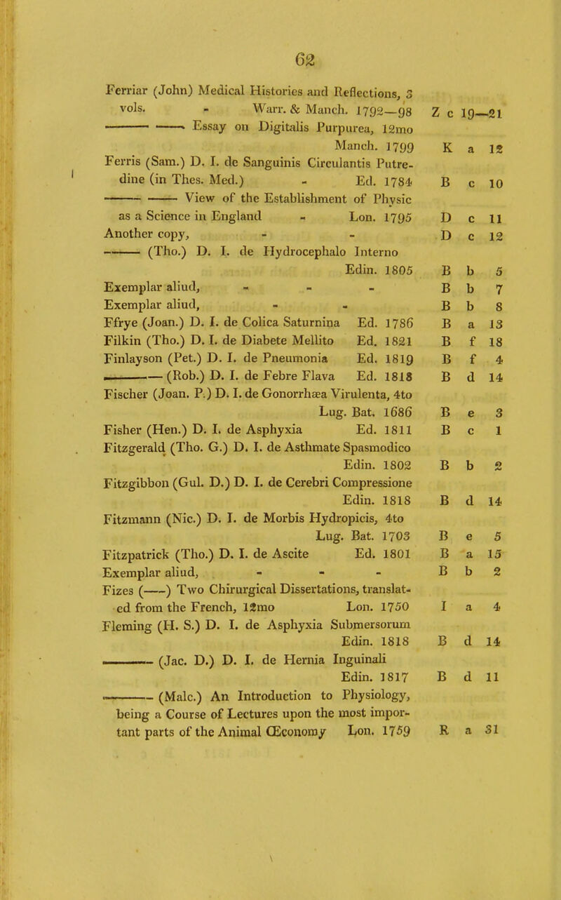 Ferriar (John) Medical Histories and Reflections, 3 vois. . Warr. & Manch. 1792 98 Z c 19- -21 ■■ * Essay on Digitalis Purpurea, 12mo Manch. 1799 K a IS reins (oara.) u, 1. ae Ssangumis Lirculantis rutre- time un Ines. Med.) - Ed. 1784< B c 10 View or the Lstabiishment or Physic as a Science in England - Lon. 1795 D c U Another copy. D c 12 (iho.) D. 1. de Hydrocephalo Interno Edin. 1805 B b 5 Exemplar almd, - - - B b 7 Exemplar aliud. B b 8 itrye (Joan.) D. i. ae Lolica baturnina Jid. 1785 B a IS rilkm (ino.) L>. 1. de Diabete Mellito Ld. 1821 B f 18 I'lnlayson (^ret.j jj. i. tie rneumonia lia, I0I9 B f 4 (Rob.) D. I. de Febre Flava Ed. 1818 B d 14 riscner (Joan, if.) u. 1. ae Lronorrnaea Virulenta, 4to Lug. Bat. 1686 B e 3 Fisher (Hen.) D. 1. de Asphyxia ha. 1811 B c 1 Fitzgerald (Iho. (j.) D. I. de Asthmate Spasmodico x!/Um. 1802 T> £> b 2 Fitzgibbon (Gul. D.) D. I. de Cerebri Compressione Jiuin. 1818 B d 14 Fitzmann (Nic.) D. I. de Morbis Hydropicis, 4to JLug. Uat. 1/03 TJ J3 e 5 Fitzpatrick (Tho.) D. I. de Ascite Ed. 1801 B a 15 Exemplar aliud, - - - B ■ b 2 Fizes ( ) Two Chirurgical Dissertations, translat- ed from the r rencn, Izmo L.on. 1750 T 1 a 4 Fleming (H. S.) D. I. de Asphyxia Submersorum Prlln ISIS u A 1 , (Jac. D.) D. I. de Hernia Inguinali Edm. 1817 B d 11 (Male.) An Introduction to Physiology, being a Course of Lectures upon the most impor- tant parts of the Animal CEconoray Lon. 1759 R a SI
