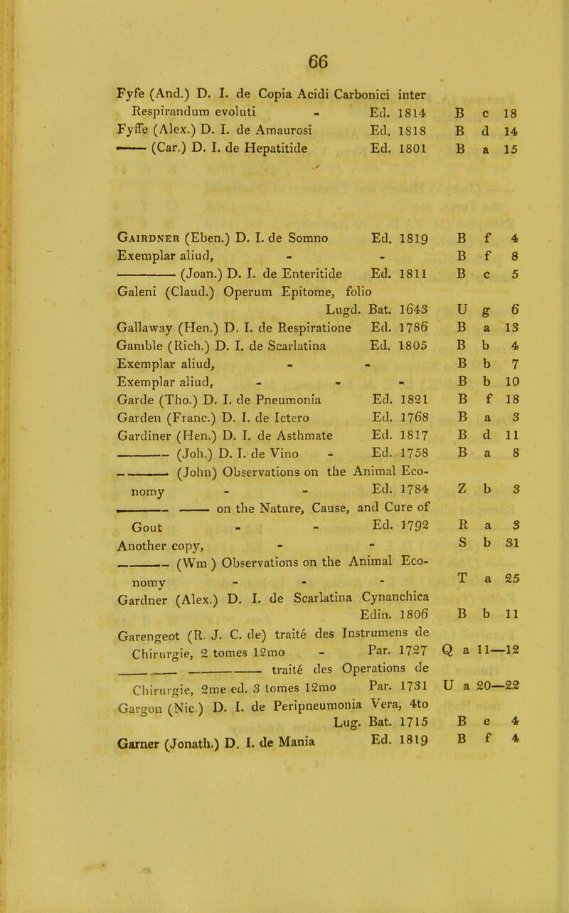 Fyfe (And.) D. I. tie Copia Acidi Carbonici inter Respirandum evoluti - Ed. 1814 B c 18 Fyfle (Alex.) D. I, de Amaurosi Ed. 1818 B d 14 ——- (Car.) D. I. de Hepatitide Ed. 1801 B a 15 Gairdner (Eben.) D. I. de Somno Ed. 1819 B f 4 Exemplar aliud, - - B f 8 (Joan.) D. I. de Enteritide Ed. 1811 B c 5 Galeni (Claud.) Operum Epitome, folio Lugd. Bat. 1643 U g 6 Gallaway (Hen.) D. I. de Respiratione Ed. 1786 B a 13 Gamble (Rich.) D. I. de Scarlatina Ed. 1805 B b 4 Exemplar aliud, - - B b 7 Exemplar aliud, - - - B b 10 Garde (Tho.) D. I. de Pneumonia Ed. 1821 B f 18 Garden (Franc.) D. I. de Ictero Ed. 1768 B a 3 Gardiner (Hen.) D. I. de Asthmate Ed. 1817 B d 11 (Job.) D. I. de Vino - Ed. 1758 B a 8 — (John) Observations on the Animal Eco- nomy - - Ed. 1784 Z b 3 . on the Nature, Cause, and Cure of Gout - - Ed. 1792 R a 3 Another copy, (Wm ) Observations on the Animal Eco- nomy - - Gardner (Alex.) D. I. de Scarlatina Cynanchica Edin. I8O6 B b 11 Garengeot (R. J. C. de) traite des Instrumens de Chirurgie, 2 tomes 12mo - Par. 1727 Q a 11—12 . traite des Operations de Chirurgie, 2me ed. ?, tomes 12mo Par. 1731 U a 20—22 Gargon (Nic.) D. I. de Peripneumonia Vera, 4to Lug. Bat. 1715 B e 4 Garner (Jonath.) D. I. de Mania Ed. I8I9 B f 4 S b 31 T a 25