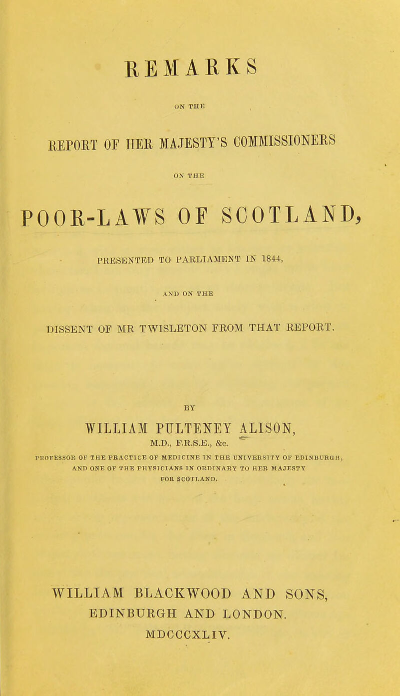 ON THE REPOKT OF HER MAJESTY'S COMMISSIONERS ON THE POOR-LAWS OF SCOTLAND, PRESENTED TO PARLIAMENT IN 1844, AND ON THE DISSENT OF MR TWISLETON FROM THAT REPORT. WILLIAM PULTENEY ALISON, M.D., F.R.S.E., &c. ^ PBOFESSOB OF THE PRACTICE OF MEDICINE IN THE UNIVERSITY OF EDINDUBQH, AND ONE OF THE PHYSICIANS IN OHDINAHY TO HER MAJESTY FOR SCOTLAND. WILLIAM BLACKWOOD AND SONS, EDINBURGH AND LONDON. MDCCCXLIV.