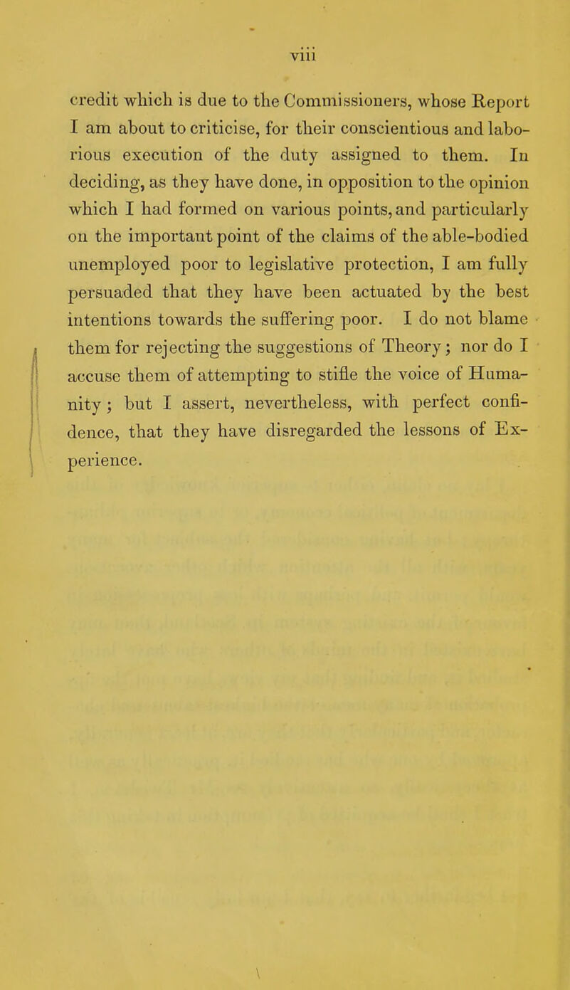 VIU credit which is due to the Commissioners, whose Report I am about to criticise, for their conscientious and labo- rious execution of the duty assigned to them. In deciding, as they have done, in opposition to the opinion which I had formed on various points, and particularly on the important point of the claims of the able-bodied unemployed poor to legislative protection, I am fully persuaded that they have been actuated by the best intentions towards the suffering poor. I do not blame them for rejecting the suggestions of Theory; nor do I accuse them of attempting to stifle the voice of Huma- nity ; but I assert, nevertheless, with perfect confi- dence, that they have disregarded the lessons of Ex- perience. \